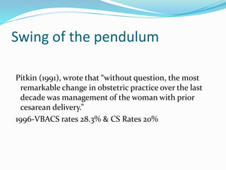 Swing of the pendulum
Pitkin (1991), wrote that “without question, the most
remarkable change in obstetric practice over the last
decade was management of the woman with prior
cesarean delivery.”
1996-VBACS rates 28.3% & CS Rates 20%
 
