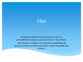 VBA
funciona mediante la ejecución de macros ,
procedimientos paso a paso escritos en Visual Basic
VBA facilita su trabajo y les brinda la posibilidad de
ejecutar tareas en Office que antes creían imposibles de
realizar.
 