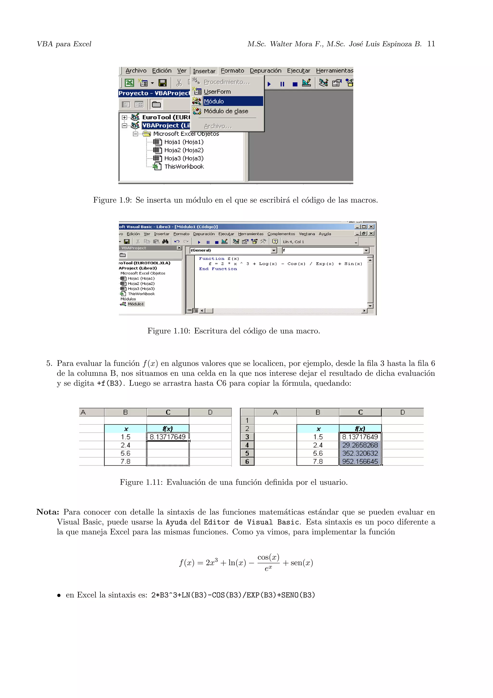 VBA para Excel M.Sc. Walter Mora F., M.Sc. Jos´e Luis Espinoza B. 11
Figure 1.9: Se inserta un m´odulo en el que se escribir´a el c´odigo de las macros.
Figure 1.10: Escritura del c´odigo de una macro.
5. Para evaluar la funci´on f(x) en algunos valores que se localicen, por ejemplo, desde la ﬁla 3 hasta la ﬁla 6
de la columna B, nos situamos en una celda en la que nos interese dejar el resultado de dicha evaluaci´on
y se digita +f(B3). Luego se arrastra hasta C6 para copiar la f´ormula, quedando:
Figure 1.11: Evaluaci´on de una funci´on deﬁnida por el usuario.
Nota: Para conocer con detalle la sintaxis de las funciones matem´aticas est´andar que se pueden evaluar en
Visual Basic, puede usarse la Ayuda del Editor de Visual Basic. Esta sintaxis es un poco diferente a
la que maneja Excel para las mismas funciones. Como ya vimos, para implementar la funci´on
f(x) = 2x3
+ ln(x) −
cos(x)
ex
+ sen(x)
• en Excel la sintaxis es: 2*B3^3+LN(B3)-COS(B3)/EXP(B3)+SENO(B3)
 