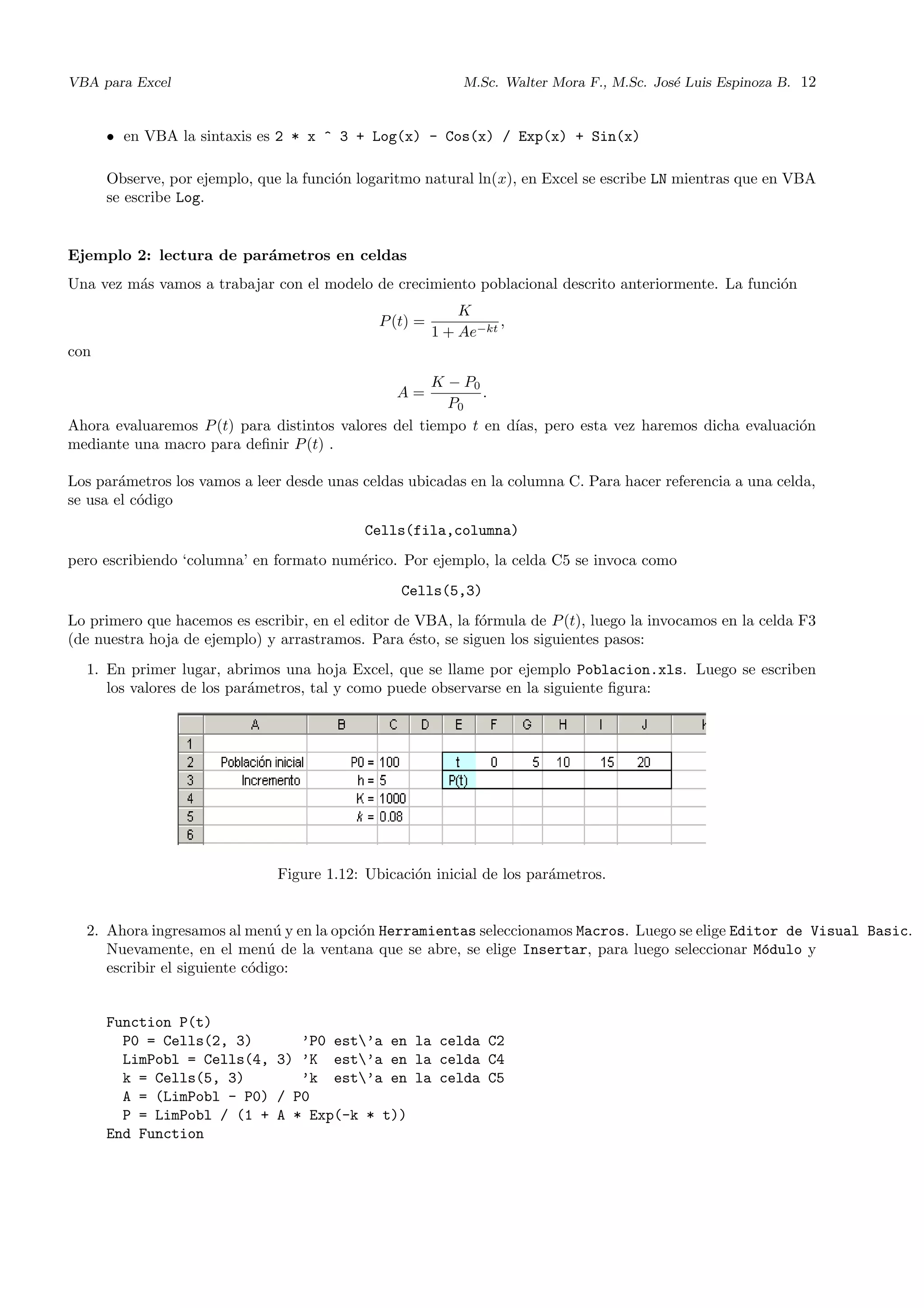 VBA para Excel M.Sc. Walter Mora F., M.Sc. Jos´e Luis Espinoza B. 12
• en VBA la sintaxis es 2 * x ^ 3 + Log(x) - Cos(x) / Exp(x) + Sin(x)
Observe, por ejemplo, que la funci´on logaritmo natural ln(x), en Excel se escribe LN mientras que en VBA
se escribe Log.
Ejemplo 2: lectura de par´ametros en celdas
Una vez m´as vamos a trabajar con el modelo de crecimiento poblacional descrito anteriormente. La funci´on
P(t) =
K
1 + Ae−kt
,
con
A =
K − P0
P0
.
Ahora evaluaremos P(t) para distintos valores del tiempo t en d´ıas, pero esta vez haremos dicha evaluaci´on
mediante una macro para deﬁnir P(t) .
Los par´ametros los vamos a leer desde unas celdas ubicadas en la columna C. Para hacer referencia a una celda,
se usa el c´odigo
Cells(fila,columna)
pero escribiendo ‘columna’ en formato num´erico. Por ejemplo, la celda C5 se invoca como
Cells(5,3)
Lo primero que hacemos es escribir, en el editor de VBA, la f´ormula de P(t), luego la invocamos en la celda F3
(de nuestra hoja de ejemplo) y arrastramos. Para ´esto, se siguen los siguientes pasos:
1. En primer lugar, abrimos una hoja Excel, que se llame por ejemplo Poblacion.xls. Luego se escriben
los valores de los par´ametros, tal y como puede observarse en la siguiente ﬁgura:
Figure 1.12: Ubicaci´on inicial de los par´ametros.
2. Ahora ingresamos al men´u y en la opci´on Herramientas seleccionamos Macros. Luego se elige Editor de Visual Basic.
Nuevamente, en el men´u de la ventana que se abre, se elige Insertar, para luego seleccionar M´odulo y
escribir el siguiente c´odigo:
Function P(t)
P0 = Cells(2, 3) ’P0 est’a en la celda C2
LimPobl = Cells(4, 3) ’K est’a en la celda C4
k = Cells(5, 3) ’k est’a en la celda C5
A = (LimPobl - P0) / P0
P = LimPobl / (1 + A * Exp(-k * t))
End Function
 