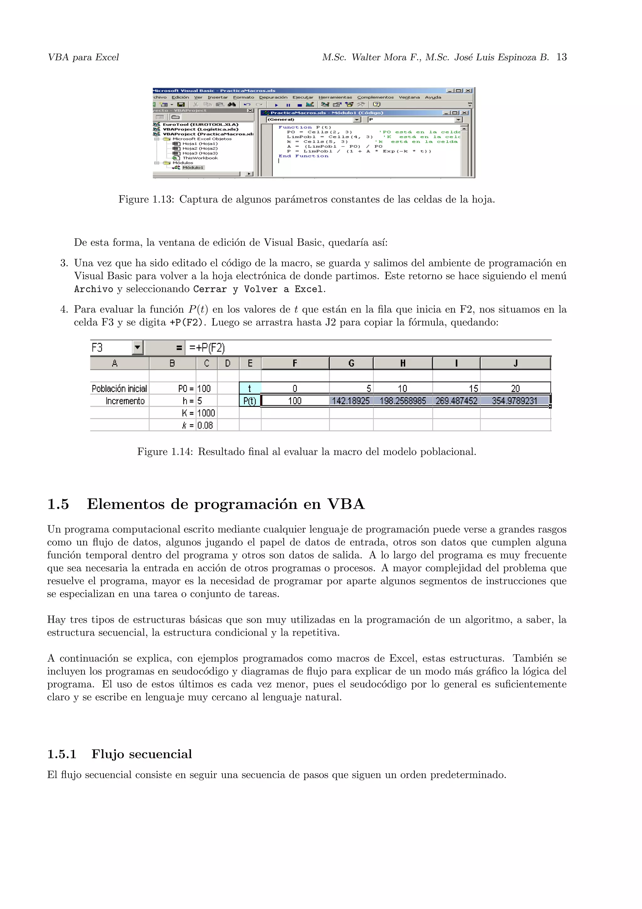 VBA para Excel M.Sc. Walter Mora F., M.Sc. Jos´e Luis Espinoza B. 13
Figure 1.13: Captura de algunos par´ametros constantes de las celdas de la hoja.
De esta forma, la ventana de edici´on de Visual Basic, quedar´ıa as´ı:
3. Una vez que ha sido editado el c´odigo de la macro, se guarda y salimos del ambiente de programaci´on en
Visual Basic para volver a la hoja electr´onica de donde partimos. Este retorno se hace siguiendo el men´u
Archivo y seleccionando Cerrar y Volver a Excel.
4. Para evaluar la funci´on P(t) en los valores de t que est´an en la ﬁla que inicia en F2, nos situamos en la
celda F3 y se digita +P(F2). Luego se arrastra hasta J2 para copiar la f´ormula, quedando:
Figure 1.14: Resultado ﬁnal al evaluar la macro del modelo poblacional.
1.5 Elementos de programaci´on en VBA
Un programa computacional escrito mediante cualquier lenguaje de programaci´on puede verse a grandes rasgos
como un ﬂujo de datos, algunos jugando el papel de datos de entrada, otros son datos que cumplen alguna
funci´on temporal dentro del programa y otros son datos de salida. A lo largo del programa es muy frecuente
que sea necesaria la entrada en acci´on de otros programas o procesos. A mayor complejidad del problema que
resuelve el programa, mayor es la necesidad de programar por aparte algunos segmentos de instrucciones que
se especializan en una tarea o conjunto de tareas.
Hay tres tipos de estructuras b´asicas que son muy utilizadas en la programaci´on de un algoritmo, a saber, la
estructura secuencial, la estructura condicional y la repetitiva.
A continuaci´on se explica, con ejemplos programados como macros de Excel, estas estructuras. Tambi´en se
incluyen los programas en seudoc´odigo y diagramas de ﬂujo para explicar de un modo m´as gr´aﬁco la l´ogica del
programa. El uso de estos ´ultimos es cada vez menor, pues el seudoc´odigo por lo general es suﬁcientemente
claro y se escribe en lenguaje muy cercano al lenguaje natural.
1.5.1 Flujo secuencial
El ﬂujo secuencial consiste en seguir una secuencia de pasos que siguen un orden predeterminado.
 
