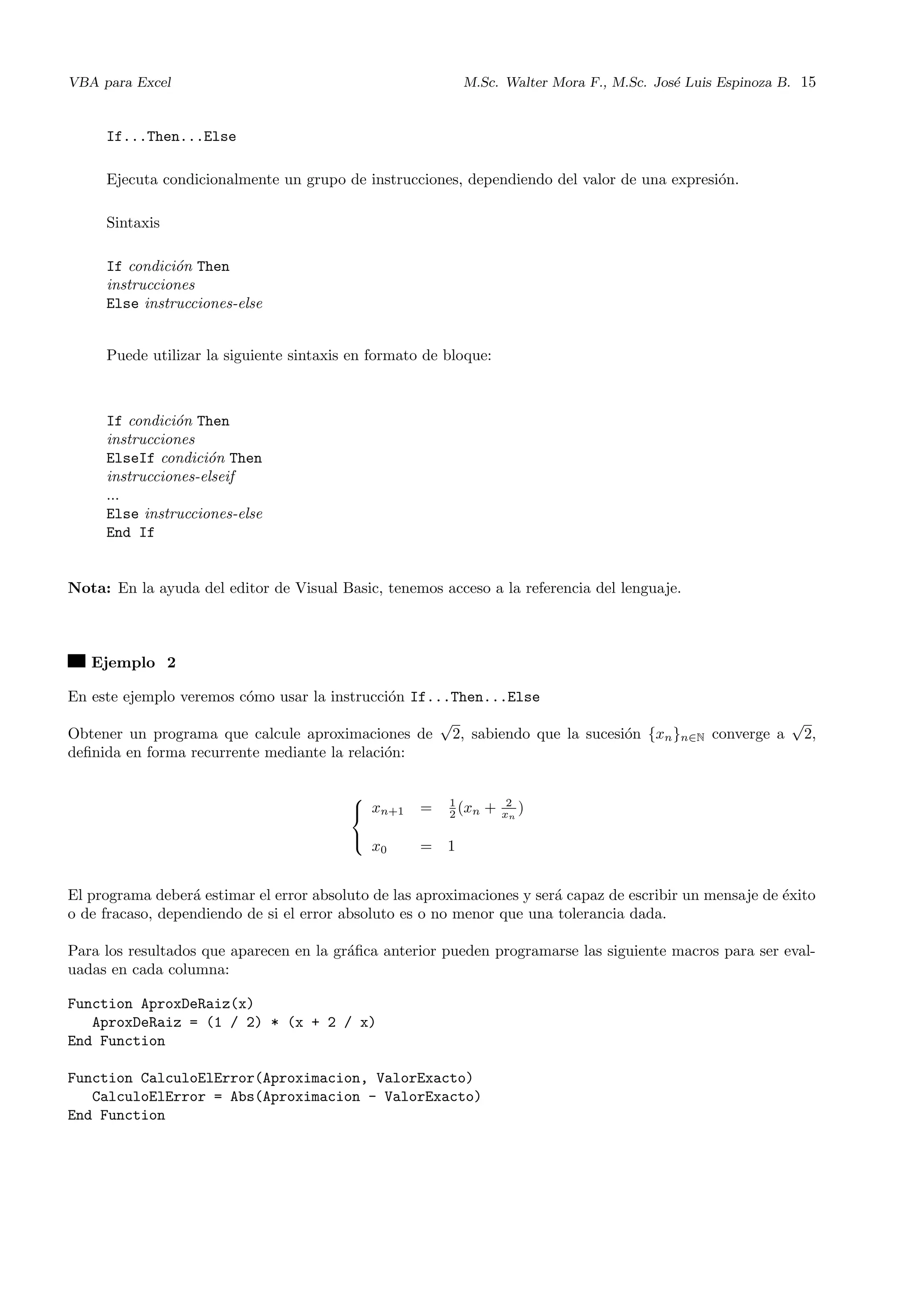 VBA para Excel M.Sc. Walter Mora F., M.Sc. Jos´e Luis Espinoza B. 15
If...Then...Else
Ejecuta condicionalmente un grupo de instrucciones, dependiendo del valor de una expresi´on.
Sintaxis
If condici´on Then
instrucciones
Else instrucciones-else
Puede utilizar la siguiente sintaxis en formato de bloque:
If condici´on Then
instrucciones
ElseIf condici´on Then
instrucciones-elseif
...
Else instrucciones-else
End If
Nota: En la ayuda del editor de Visual Basic, tenemos acceso a la referencia del lenguaje.
Ejemplo 2
En este ejemplo veremos c´omo usar la instrucci´on If...Then...Else
Obtener un programa que calcule aproximaciones de
√
2, sabiendo que la sucesi´on {xn}n∈N converge a
√
2,
deﬁnida en forma recurrente mediante la relaci´on:



xn+1 = 1
2 (xn + 2
xn
)
x0 = 1
El programa deber´a estimar el error absoluto de las aproximaciones y ser´a capaz de escribir un mensaje de ´exito
o de fracaso, dependiendo de si el error absoluto es o no menor que una tolerancia dada.
Para los resultados que aparecen en la gr´aﬁca anterior pueden programarse las siguiente macros para ser eval-
uadas en cada columna:
Function AproxDeRaiz(x)
AproxDeRaiz = (1 / 2) * (x + 2 / x)
End Function
Function CalculoElError(Aproximacion, ValorExacto)
CalculoElError = Abs(Aproximacion - ValorExacto)
End Function
 