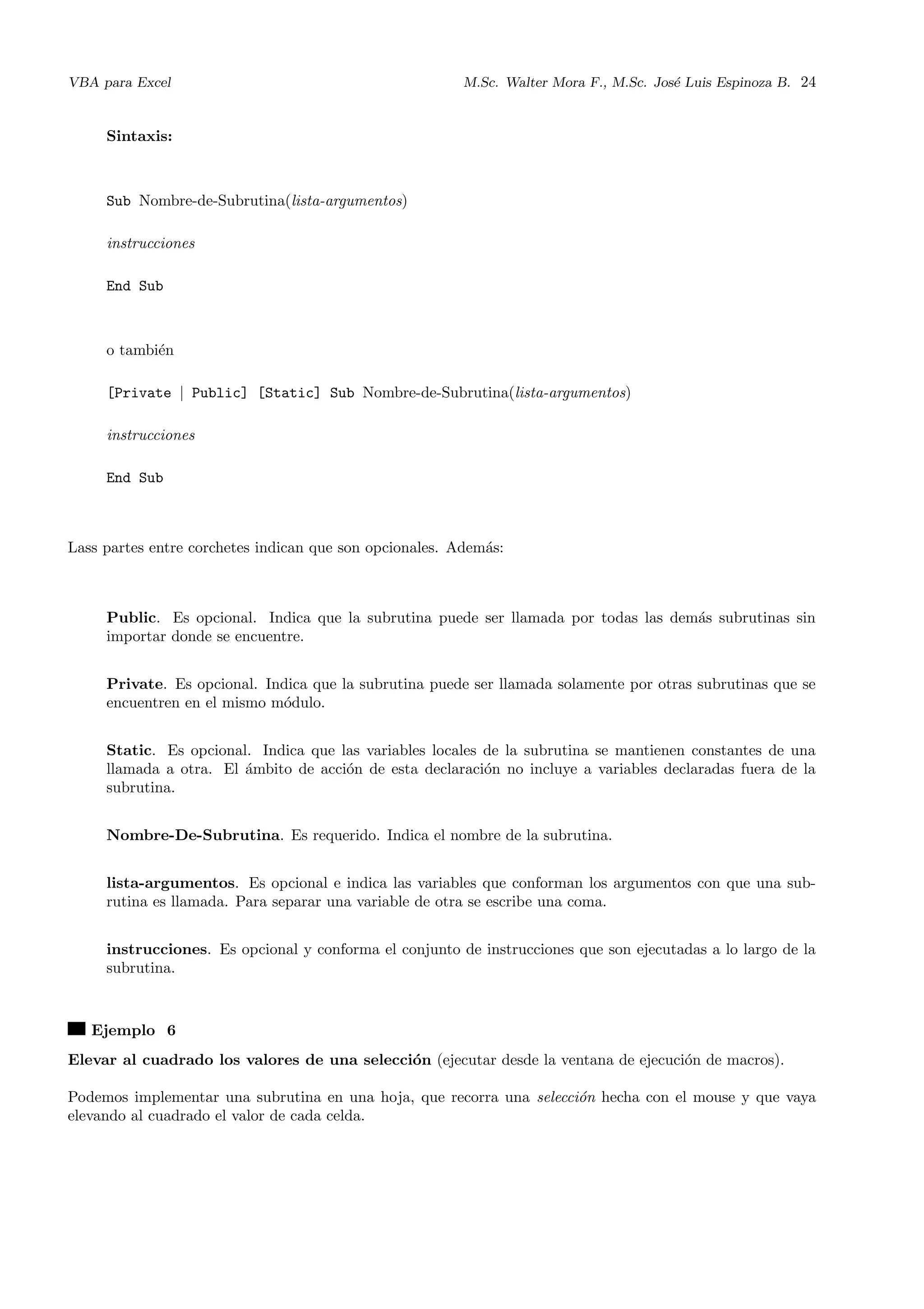 VBA para Excel M.Sc. Walter Mora F., M.Sc. Jos´e Luis Espinoza B. 24
Sintaxis:
Sub Nombre-de-Subrutina(lista-argumentos)
instrucciones
End Sub
o tambi´en
[Private | Public] [Static] Sub Nombre-de-Subrutina(lista-argumentos)
instrucciones
End Sub
Lass partes entre corchetes indican que son opcionales. Adem´as:
Public. Es opcional. Indica que la subrutina puede ser llamada por todas las dem´as subrutinas sin
importar donde se encuentre.
Private. Es opcional. Indica que la subrutina puede ser llamada solamente por otras subrutinas que se
encuentren en el mismo m´odulo.
Static. Es opcional. Indica que las variables locales de la subrutina se mantienen constantes de una
llamada a otra. El ´ambito de acci´on de esta declaraci´on no incluye a variables declaradas fuera de la
subrutina.
Nombre-De-Subrutina. Es requerido. Indica el nombre de la subrutina.
lista-argumentos. Es opcional e indica las variables que conforman los argumentos con que una sub-
rutina es llamada. Para separar una variable de otra se escribe una coma.
instrucciones. Es opcional y conforma el conjunto de instrucciones que son ejecutadas a lo largo de la
subrutina.
Ejemplo 6
Elevar al cuadrado los valores de una selecci´on (ejecutar desde la ventana de ejecuci´on de macros).
Podemos implementar una subrutina en una hoja, que recorra una selecci´on hecha con el mouse y que vaya
elevando al cuadrado el valor de cada celda.
 