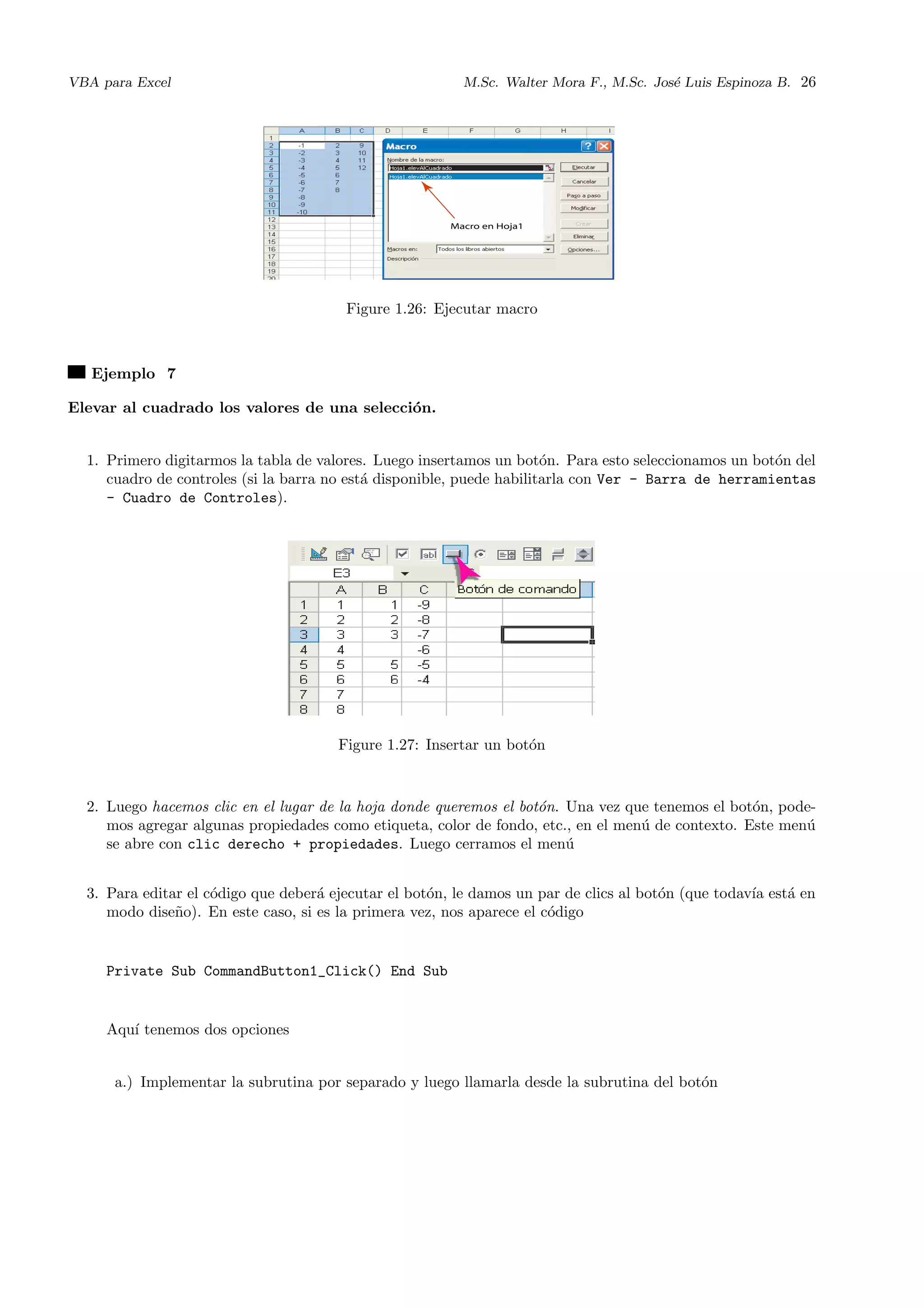VBA para Excel M.Sc. Walter Mora F., M.Sc. Jos´e Luis Espinoza B. 26
Figure 1.26: Ejecutar macro
Ejemplo 7
Elevar al cuadrado los valores de una selecci´on.
1. Primero digitarmos la tabla de valores. Luego insertamos un bot´on. Para esto seleccionamos un bot´on del
cuadro de controles (si la barra no est´a disponible, puede habilitarla con Ver - Barra de herramientas
- Cuadro de Controles).
Figure 1.27: Insertar un bot´on
2. Luego hacemos clic en el lugar de la hoja donde queremos el bot´on. Una vez que tenemos el bot´on, pode-
mos agregar algunas propiedades como etiqueta, color de fondo, etc., en el men´u de contexto. Este men´u
se abre con clic derecho + propiedades. Luego cerramos el men´u
3. Para editar el c´odigo que deber´a ejecutar el bot´on, le damos un par de clics al bot´on (que todav´ıa est´a en
modo dise˜no). En este caso, si es la primera vez, nos aparece el c´odigo
Private Sub CommandButton1_Click() End Sub
Aqu´ı tenemos dos opciones
a.) Implementar la subrutina por separado y luego llamarla desde la subrutina del bot´on
 