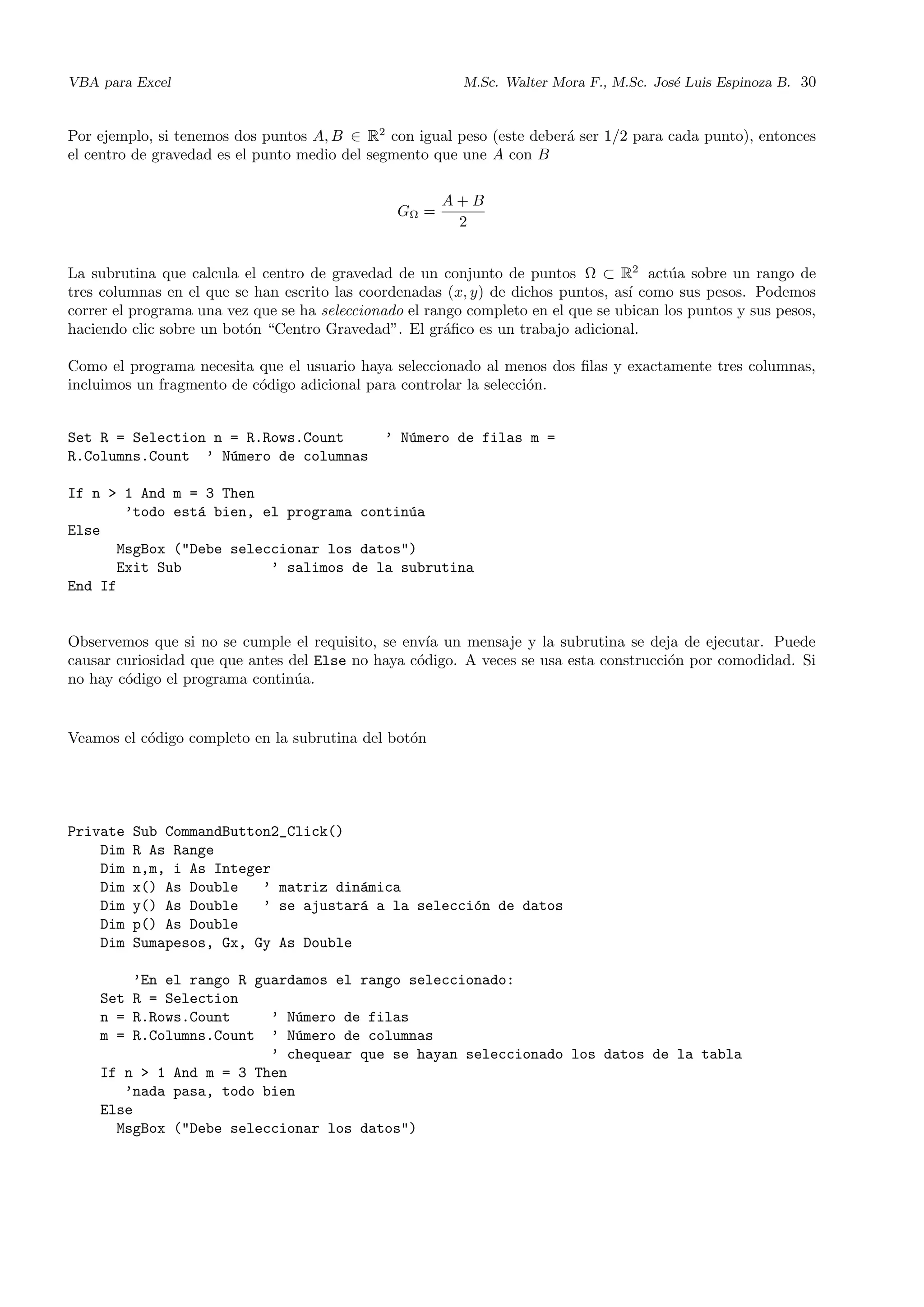 VBA para Excel M.Sc. Walter Mora F., M.Sc. Jos´e Luis Espinoza B. 30
Por ejemplo, si tenemos dos puntos A, B ∈ R2
con igual peso (este deber´a ser 1/2 para cada punto), entonces
el centro de gravedad es el punto medio del segmento que une A con B
GΩ =
A + B
2
La subrutina que calcula el centro de gravedad de un conjunto de puntos Ω ⊂ R2
act´ua sobre un rango de
tres columnas en el que se han escrito las coordenadas (x, y) de dichos puntos, as´ı como sus pesos. Podemos
correr el programa una vez que se ha seleccionado el rango completo en el que se ubican los puntos y sus pesos,
haciendo clic sobre un bot´on “Centro Gravedad”. El gr´aﬁco es un trabajo adicional.
Como el programa necesita que el usuario haya seleccionado al menos dos ﬁlas y exactamente tres columnas,
incluimos un fragmento de c´odigo adicional para controlar la selecci´on.
Set R = Selection n = R.Rows.Count ’ N´umero de filas m =
R.Columns.Count ’ N´umero de columnas
If n > 1 And m = 3 Then
’todo est´a bien, el programa contin´ua
Else
MsgBox ("Debe seleccionar los datos")
Exit Sub ’ salimos de la subrutina
End If
Observemos que si no se cumple el requisito, se env´ıa un mensaje y la subrutina se deja de ejecutar. Puede
causar curiosidad que que antes del Else no haya c´odigo. A veces se usa esta construcci´on por comodidad. Si
no hay c´odigo el programa contin´ua.
Veamos el c´odigo completo en la subrutina del bot´on
Private Sub CommandButton2_Click()
Dim R As Range
Dim n,m, i As Integer
Dim x() As Double ’ matriz din´amica
Dim y() As Double ’ se ajustar´a a la selecci´on de datos
Dim p() As Double
Dim Sumapesos, Gx, Gy As Double
’En el rango R guardamos el rango seleccionado:
Set R = Selection
n = R.Rows.Count ’ N´umero de filas
m = R.Columns.Count ’ N´umero de columnas
’ chequear que se hayan seleccionado los datos de la tabla
If n > 1 And m = 3 Then
’nada pasa, todo bien
Else
MsgBox ("Debe seleccionar los datos")
 