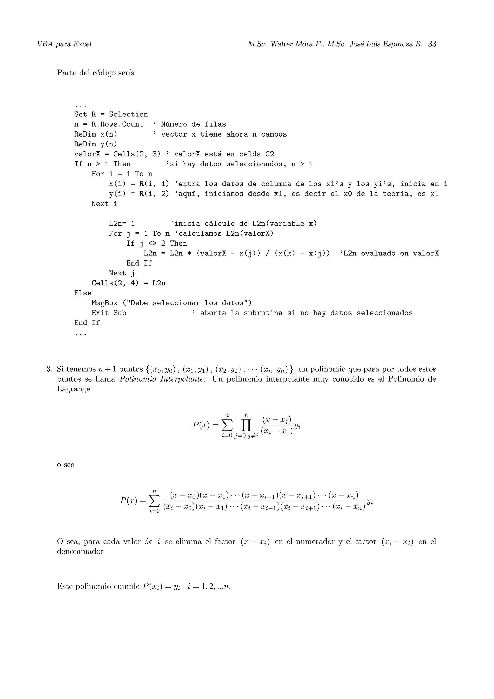 VBA para Excel M.Sc. Walter Mora F., M.Sc. Jos´e Luis Espinoza B. 33
Parte del c´odigo ser´ıa
...
Set R = Selection
n = R.Rows.Count ’ N´umero de filas
ReDim x(n) ’ vector x tiene ahora n campos
ReDim y(n)
valorX = Cells(2, 3) ’ valorX est´a en celda C2
If n > 1 Then ’si hay datos seleccionados, n > 1
For i = 1 To n
x(i) = R(i, 1) ’entra los datos de columna de los xi’s y los yi’s, inicia en 1
y(i) = R(i, 2) ’aqu´ı, iniciamos desde x1, es decir el x0 de la teor´ıa, es x1
Next i
L2n= 1 ’inicia c´alculo de L2n(variable x)
For j = 1 To n ’calculamos L2n(valorX)
If j <> 2 Then
L2n = L2n * (valorX - x(j)) / (x(k) - x(j)) ’L2n evaluado en valorX
End If
Next j
Cells(2, 4) = L2n
Else
MsgBox ("Debe seleccionar los datos")
Exit Sub ’ aborta la subrutina si no hay datos seleccionados
End If
...
3. Si tenemos n + 1 puntos {(x0, y0) , (x1, y1) , (x2, y2) , · · · (xn, yn) }, un polinomio que pasa por todos estos
puntos se llama Polinomio Interpolante. Un polinomio interpolante muy conocido es el Polinomio de
Lagrange
P(x) =
n
i=0
n
j=0,j=i
(x − xj)
(xi − x1)
yi
o sea
P(x) =
n
i=0
(x − x0)(x − x1) · · · (x − xi−1)(x − xi+1) · · · (x − xn)
(xi − x0)(xi − x1) · · · (xi − xi−1)(xi − xi+1) · · · (xi − xn)
yi
O sea, para cada valor de i se elimina el factor (x − xi) en el numerador y el factor (xi − xi) en el
denominador
Este polinomio cumple P(xi) = yi i = 1, 2, ...n.
 
