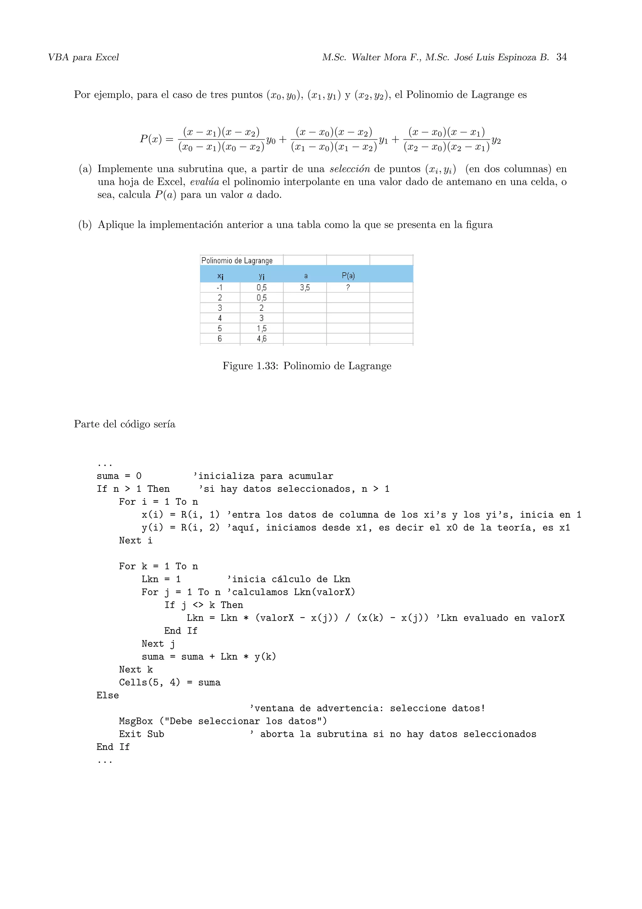 VBA para Excel M.Sc. Walter Mora F., M.Sc. Jos´e Luis Espinoza B. 34
Por ejemplo, para el caso de tres puntos (x0, y0), (x1, y1) y (x2, y2), el Polinomio de Lagrange es
P(x) =
(x − x1)(x − x2)
(x0 − x1)(x0 − x2)
y0 +
(x − x0)(x − x2)
(x1 − x0)(x1 − x2)
y1 +
(x − x0)(x − x1)
(x2 − x0)(x2 − x1)
y2
(a) Implemente una subrutina que, a partir de una selecci´on de puntos (xi, yi) (en dos columnas) en
una hoja de Excel, eval´ua el polinomio interpolante en una valor dado de antemano en una celda, o
sea, calcula P(a) para un valor a dado.
(b) Aplique la implementaci´on anterior a una tabla como la que se presenta en la ﬁgura
Figure 1.33: Polinomio de Lagrange
Parte del c´odigo ser´ıa
...
suma = 0 ’inicializa para acumular
If n > 1 Then ’si hay datos seleccionados, n > 1
For i = 1 To n
x(i) = R(i, 1) ’entra los datos de columna de los xi’s y los yi’s, inicia en 1
y(i) = R(i, 2) ’aqu´ı, iniciamos desde x1, es decir el x0 de la teor´ıa, es x1
Next i
For k = 1 To n
Lkn = 1 ’inicia c´alculo de Lkn
For j = 1 To n ’calculamos Lkn(valorX)
If j <> k Then
Lkn = Lkn * (valorX - x(j)) / (x(k) - x(j)) ’Lkn evaluado en valorX
End If
Next j
suma = suma + Lkn * y(k)
Next k
Cells(5, 4) = suma
Else
’ventana de advertencia: seleccione datos!
MsgBox ("Debe seleccionar los datos")
Exit Sub ’ aborta la subrutina si no hay datos seleccionados
End If
...
 