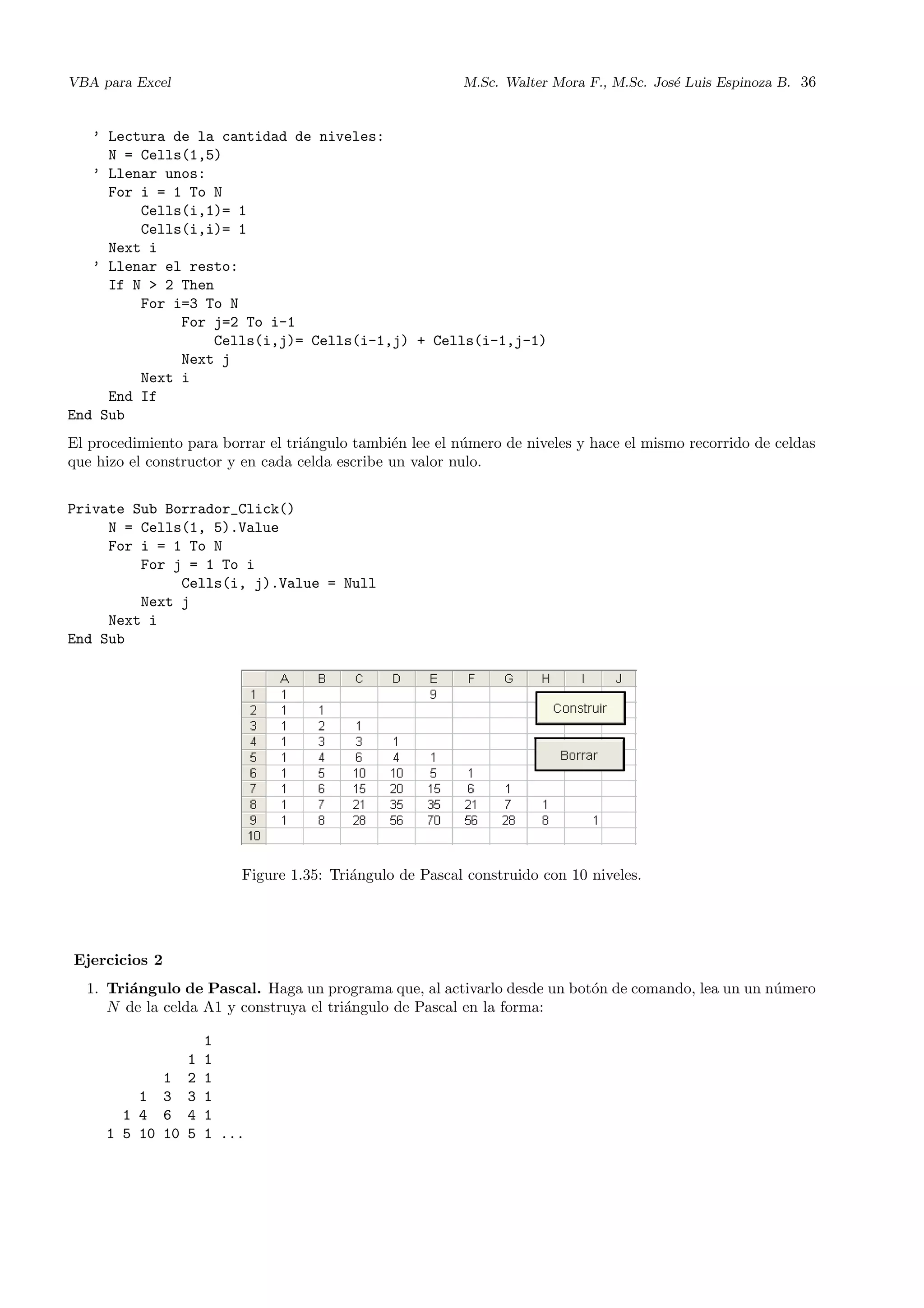 VBA para Excel M.Sc. Walter Mora F., M.Sc. Jos´e Luis Espinoza B. 36
’ Lectura de la cantidad de niveles:
N = Cells(1,5)
’ Llenar unos:
For i = 1 To N
Cells(i,1)= 1
Cells(i,i)= 1
Next i
’ Llenar el resto:
If N > 2 Then
For i=3 To N
For j=2 To i-1
Cells(i,j)= Cells(i-1,j) + Cells(i-1,j-1)
Next j
Next i
End If
End Sub
El procedimiento para borrar el tri´angulo tambi´en lee el n´umero de niveles y hace el mismo recorrido de celdas
que hizo el constructor y en cada celda escribe un valor nulo.
Private Sub Borrador_Click()
N = Cells(1, 5).Value
For i = 1 To N
For j = 1 To i
Cells(i, j).Value = Null
Next j
Next i
End Sub
Figure 1.35: Tri´angulo de Pascal construido con 10 niveles.
Ejercicios 2
1. Tri´angulo de Pascal. Haga un programa que, al activarlo desde un bot´on de comando, lea un un n´umero
N de la celda A1 y construya el tri´angulo de Pascal en la forma:
1
1 1
1 2 1
1 3 3 1
1 4 6 4 1
1 5 10 10 5 1 ...
 