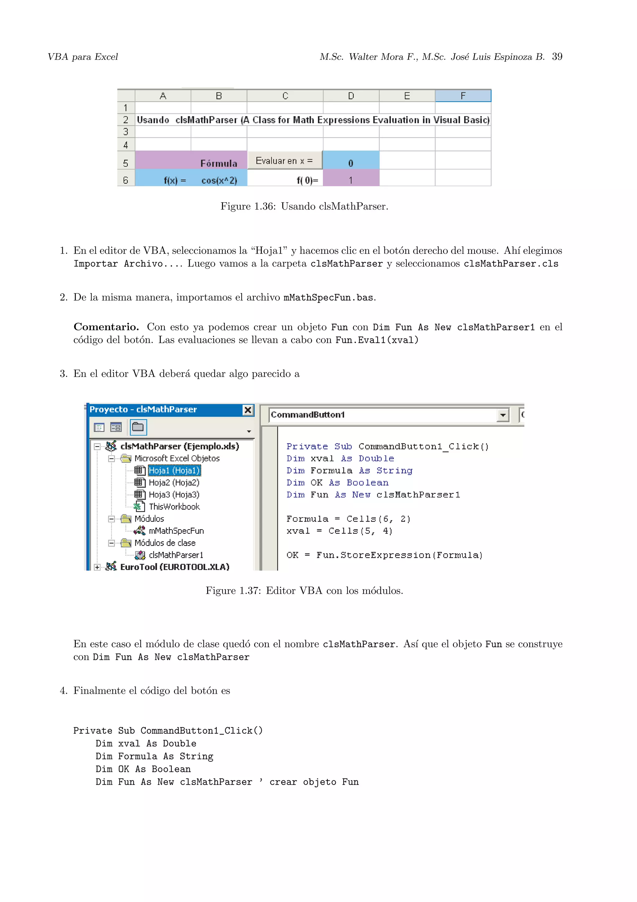 VBA para Excel M.Sc. Walter Mora F., M.Sc. Jos´e Luis Espinoza B. 39
Figure 1.36: Usando clsMathParser.
1. En el editor de VBA, seleccionamos la “Hoja1” y hacemos clic en el bot´on derecho del mouse. Ah´ı elegimos
Importar Archivo.... Luego vamos a la carpeta clsMathParser y seleccionamos clsMathParser.cls
2. De la misma manera, importamos el archivo mMathSpecFun.bas.
Comentario. Con esto ya podemos crear un objeto Fun con Dim Fun As New clsMathParser1 en el
c´odigo del bot´on. Las evaluaciones se llevan a cabo con Fun.Eval1(xval)
3. En el editor VBA deber´a quedar algo parecido a
Figure 1.37: Editor VBA con los m´odulos.
En este caso el m´odulo de clase qued´o con el nombre clsMathParser. As´ı que el objeto Fun se construye
con Dim Fun As New clsMathParser
4. Finalmente el c´odigo del bot´on es
Private Sub CommandButton1_Click()
Dim xval As Double
Dim Formula As String
Dim OK As Boolean
Dim Fun As New clsMathParser ’ crear objeto Fun
 