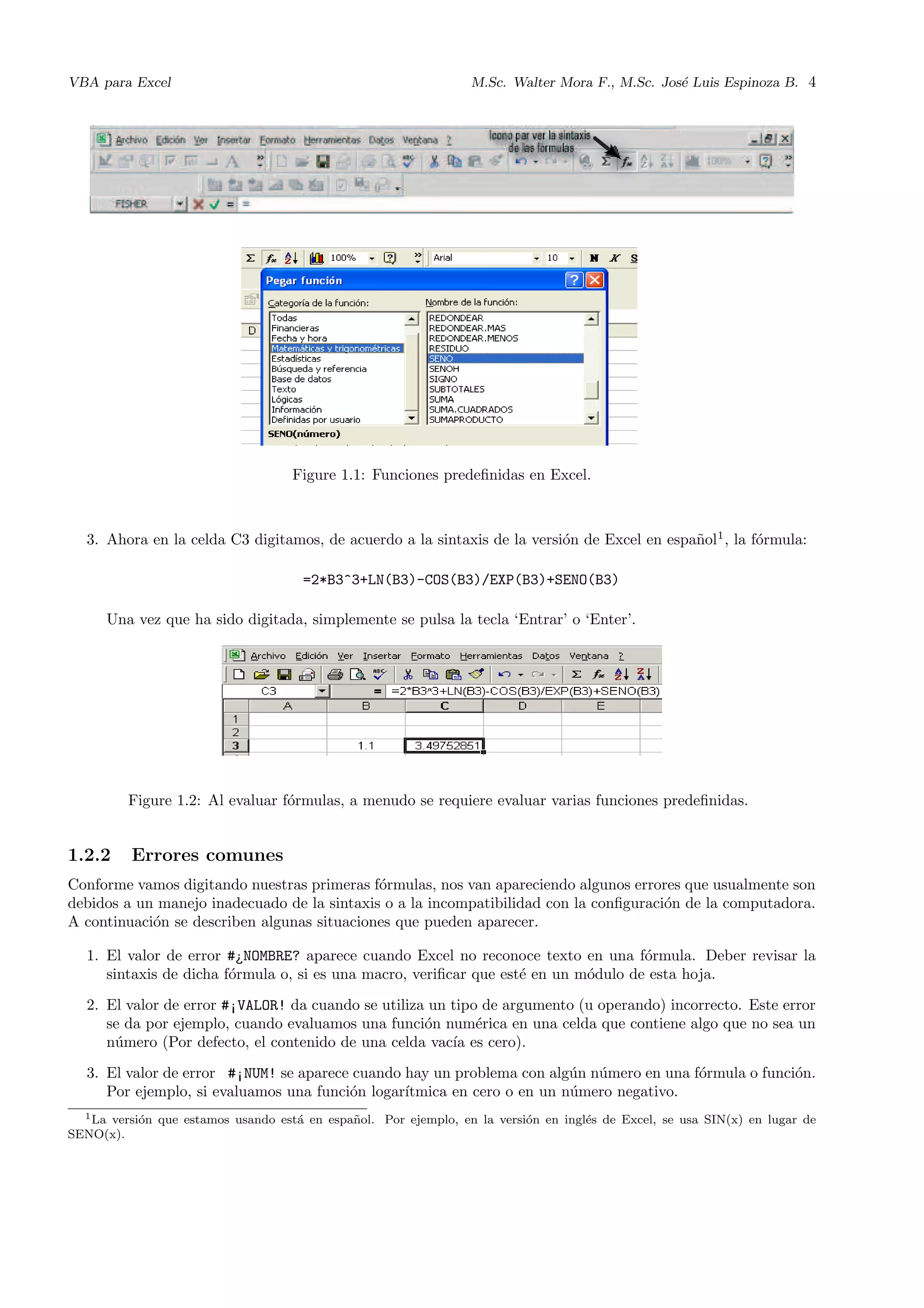 VBA para Excel M.Sc. Walter Mora F., M.Sc. Jos´e Luis Espinoza B. 4
Figure 1.1: Funciones predeﬁnidas en Excel.
3. Ahora en la celda C3 digitamos, de acuerdo a la sintaxis de la versi´on de Excel en espa˜nol1
, la f´ormula:
=2*B3^3+LN(B3)-COS(B3)/EXP(B3)+SENO(B3)
Una vez que ha sido digitada, simplemente se pulsa la tecla ‘Entrar’ o ‘Enter’.
Figure 1.2: Al evaluar f´ormulas, a menudo se requiere evaluar varias funciones predeﬁnidas.
1.2.2 Errores comunes
Conforme vamos digitando nuestras primeras f´ormulas, nos van apareciendo algunos errores que usualmente son
debidos a un manejo inadecuado de la sintaxis o a la incompatibilidad con la conﬁguraci´on de la computadora.
A continuaci´on se describen algunas situaciones que pueden aparecer.
1. El valor de error #¿NOMBRE? aparece cuando Excel no reconoce texto en una f´ormula. Deber revisar la
sintaxis de dicha f´ormula o, si es una macro, veriﬁcar que est´e en un m´odulo de esta hoja.
2. El valor de error #¡VALOR! da cuando se utiliza un tipo de argumento (u operando) incorrecto. Este error
se da por ejemplo, cuando evaluamos una funci´on num´erica en una celda que contiene algo que no sea un
n´umero (Por defecto, el contenido de una celda vac´ıa es cero).
3. El valor de error #¡NUM! se aparece cuando hay un problema con alg´un n´umero en una f´ormula o funci´on.
Por ejemplo, si evaluamos una funci´on logar´ıtmica en cero o en un n´umero negativo.
1La versi´on que estamos usando est´a en espa˜nol. Por ejemplo, en la versi´on en ingl´es de Excel, se usa SIN(x) en lugar de
SENO(x).
 