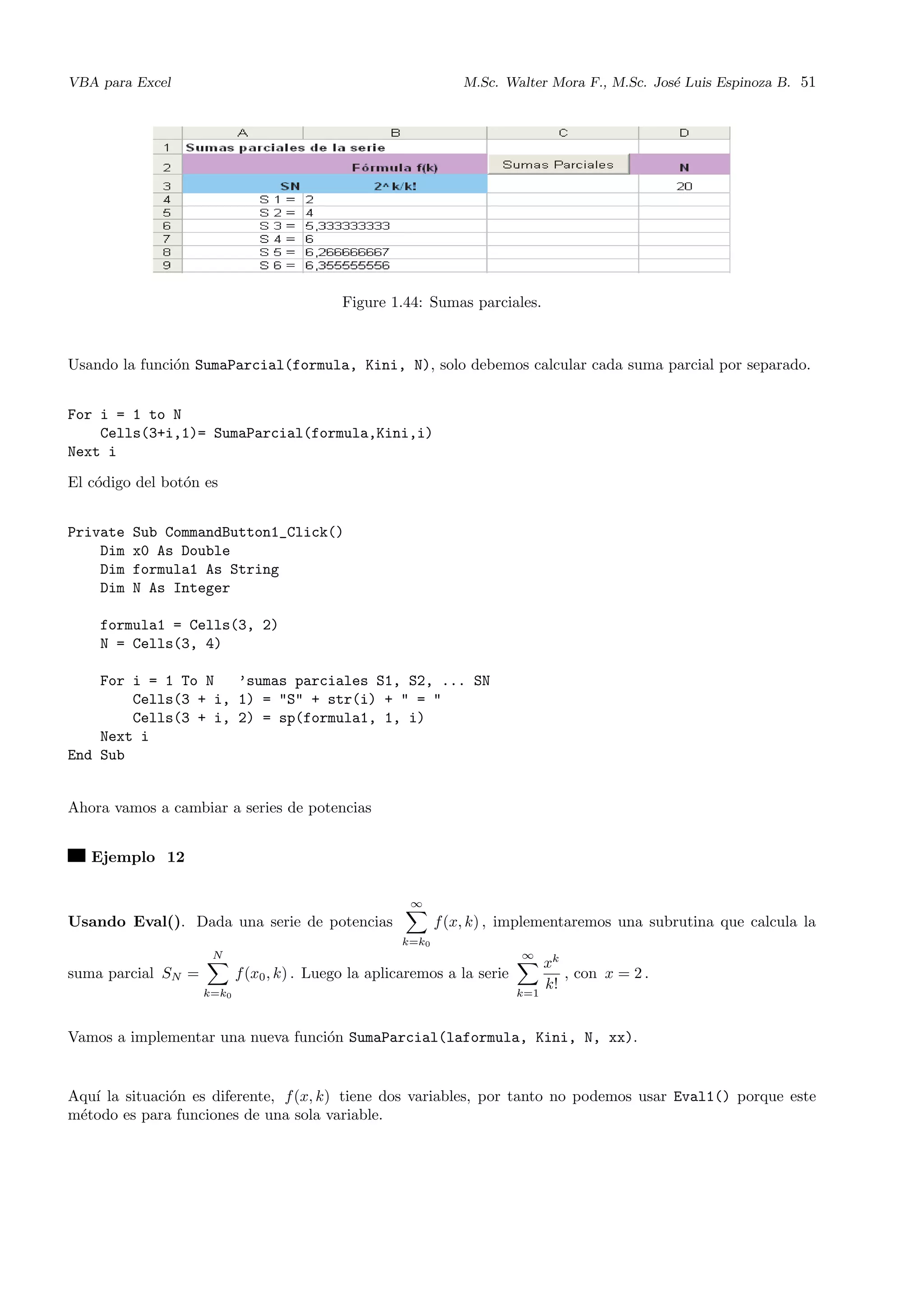 VBA para Excel M.Sc. Walter Mora F., M.Sc. Jos´e Luis Espinoza B. 51
Figure 1.44: Sumas parciales.
Usando la funci´on SumaParcial(formula, Kini, N), solo debemos calcular cada suma parcial por separado.
For i = 1 to N
Cells(3+i,1)= SumaParcial(formula,Kini,i)
Next i
El c´odigo del bot´on es
Private Sub CommandButton1_Click()
Dim x0 As Double
Dim formula1 As String
Dim N As Integer
formula1 = Cells(3, 2)
N = Cells(3, 4)
For i = 1 To N ’sumas parciales S1, S2, ... SN
Cells(3 + i, 1) = "S" + str(i) + " = "
Cells(3 + i, 2) = sp(formula1, 1, i)
Next i
End Sub
Ahora vamos a cambiar a series de potencias
Ejemplo 12
Usando Eval(). Dada una serie de potencias
∞
k=k0
f(x, k) , implementaremos una subrutina que calcula la
suma parcial SN =
N
k=k0
f(x0, k) . Luego la aplicaremos a la serie
∞
k=1
xk
k!
, con x = 2 .
Vamos a implementar una nueva funci´on SumaParcial(laformula, Kini, N, xx).
Aqu´ı la situaci´on es diferente, f(x, k) tiene dos variables, por tanto no podemos usar Eval1() porque este
m´etodo es para funciones de una sola variable.
 