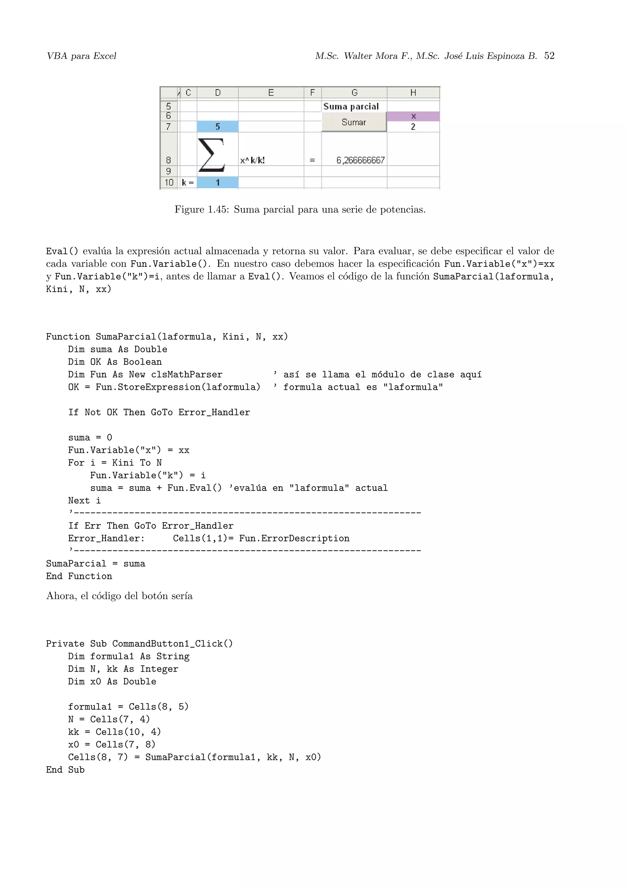 VBA para Excel M.Sc. Walter Mora F., M.Sc. Jos´e Luis Espinoza B. 52
Figure 1.45: Suma parcial para una serie de potencias.
Eval() eval´ua la expresi´on actual almacenada y retorna su valor. Para evaluar, se debe especiﬁcar el valor de
cada variable con Fun.Variable(). En nuestro caso debemos hacer la especiﬁcaci´on Fun.Variable("x")=xx
y Fun.Variable("k")=i, antes de llamar a Eval(). Veamos el c´odigo de la funci´on SumaParcial(laformula,
Kini, N, xx)
Function SumaParcial(laformula, Kini, N, xx)
Dim suma As Double
Dim OK As Boolean
Dim Fun As New clsMathParser ’ as´ı se llama el m´odulo de clase aqu´ı
OK = Fun.StoreExpression(laformula) ’ formula actual es "laformula"
If Not OK Then GoTo Error_Handler
suma = 0
Fun.Variable("x") = xx
For i = Kini To N
Fun.Variable("k") = i
suma = suma + Fun.Eval() ’eval´ua en "laformula" actual
Next i
’---------------------------------------------------------------
If Err Then GoTo Error_Handler
Error_Handler: Cells(1,1)= Fun.ErrorDescription
’---------------------------------------------------------------
SumaParcial = suma
End Function
Ahora, el c´odigo del bot´on ser´ıa
Private Sub CommandButton1_Click()
Dim formula1 As String
Dim N, kk As Integer
Dim x0 As Double
formula1 = Cells(8, 5)
N = Cells(7, 4)
kk = Cells(10, 4)
x0 = Cells(7, 8)
Cells(8, 7) = SumaParcial(formula1, kk, N, x0)
End Sub
 