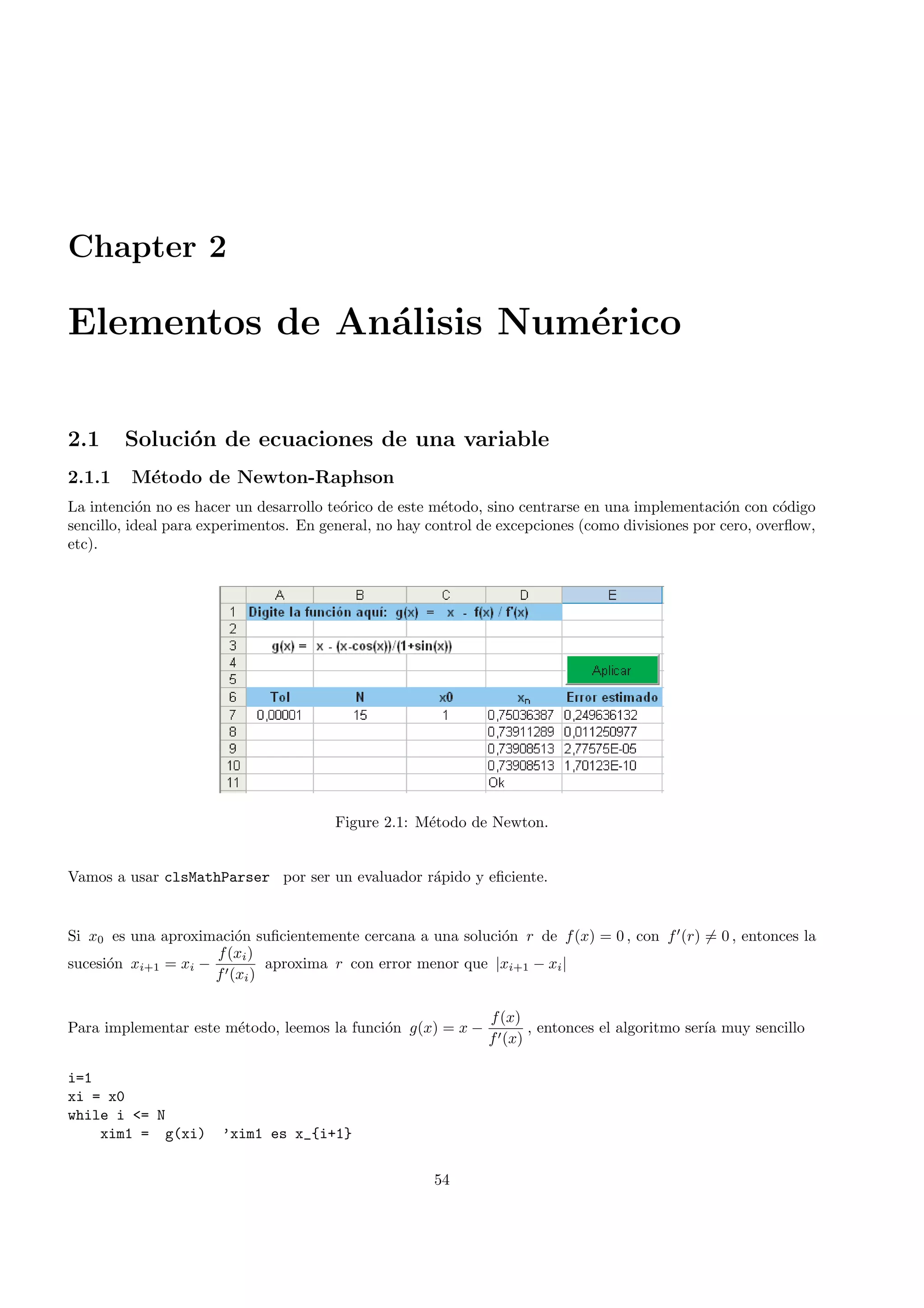 Chapter 2
Elementos de An´alisis Num´erico
2.1 Soluci´on de ecuaciones de una variable
2.1.1 M´etodo de Newton-Raphson
La intenci´on no es hacer un desarrollo te´orico de este m´etodo, sino centrarse en una implementaci´on con c´odigo
sencillo, ideal para experimentos. En general, no hay control de excepciones (como divisiones por cero, overﬂow,
etc).
Figure 2.1: M´etodo de Newton.
Vamos a usar clsMathParser por ser un evaluador r´apido y eﬁciente.
Si x0 es una aproximaci´on suﬁcientemente cercana a una soluci´on r de f(x) = 0 , con f (r) = 0 , entonces la
sucesi´on xi+1 = xi −
f(xi)
f (xi)
aproxima r con error menor que |xi+1 − xi|
Para implementar este m´etodo, leemos la funci´on g(x) = x −
f(x)
f (x)
, entonces el algoritmo ser´ıa muy sencillo
i=1
xi = x0
while i <= N
xim1 = g(xi) ’xim1 es x_{i+1}
54
 