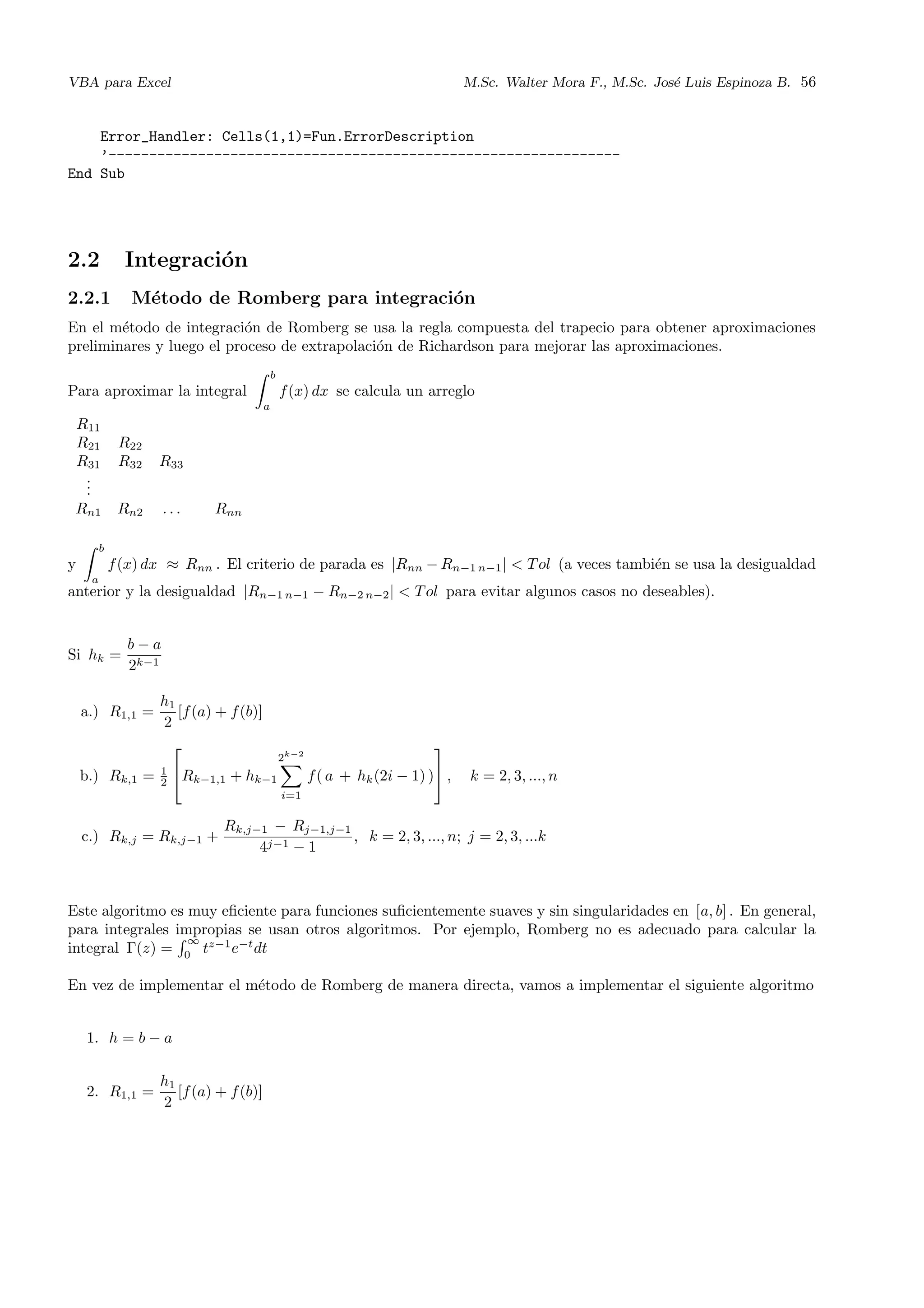 VBA para Excel M.Sc. Walter Mora F., M.Sc. Jos´e Luis Espinoza B. 56
Error_Handler: Cells(1,1)=Fun.ErrorDescription
’---------------------------------------------------------------
End Sub
2.2 Integraci´on
2.2.1 M´etodo de Romberg para integraci´on
En el m´etodo de integraci´on de Romberg se usa la regla compuesta del trapecio para obtener aproximaciones
preliminares y luego el proceso de extrapolaci´on de Richardson para mejorar las aproximaciones.
Para aproximar la integral
b
a
f(x) dx se calcula un arreglo
R11
R21 R22
R31 R32 R33
...
Rn1 Rn2 . . . Rnn
y
b
a
f(x) dx ≈ Rnn . El criterio de parada es |Rnn − Rn−1 n−1| < Tol (a veces tambi´en se usa la desigualdad
anterior y la desigualdad |Rn−1 n−1 − Rn−2 n−2| < Tol para evitar algunos casos no deseables).
Si hk =
b − a
2k−1
a.) R1,1 =
h1
2
[f(a) + f(b)]
b.) Rk,1 = 1
2

Rk−1,1 + hk−1
2k−2
i=1
f( a + hk(2i − 1) )

 , k = 2, 3, ..., n
c.) Rk,j = Rk,j−1 +
Rk,j−1 − Rj−1,j−1
4j−1 − 1
, k = 2, 3, ..., n; j = 2, 3, ...k
Este algoritmo es muy eﬁciente para funciones suﬁcientemente suaves y sin singularidades en [a, b] . En general,
para integrales impropias se usan otros algoritmos. Por ejemplo, Romberg no es adecuado para calcular la
integral Γ(z) =
∞
0
tz−1
e−t
dt
En vez de implementar el m´etodo de Romberg de manera directa, vamos a implementar el siguiente algoritmo
1. h = b − a
2. R1,1 =
h1
2
[f(a) + f(b)]
 