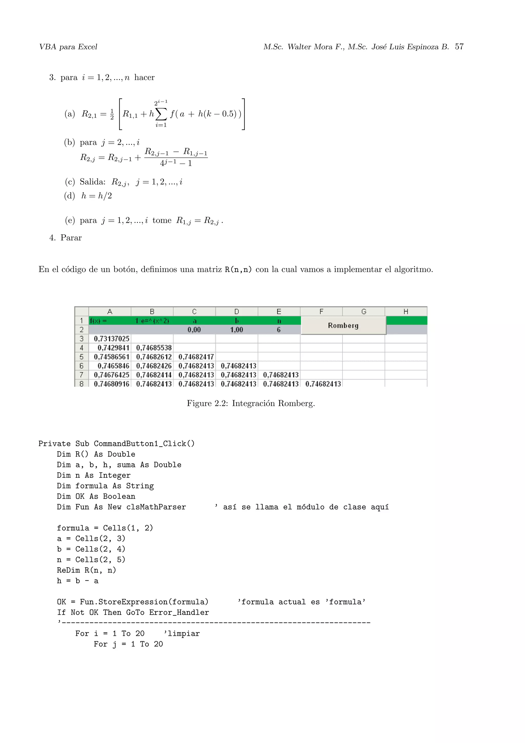 VBA para Excel M.Sc. Walter Mora F., M.Sc. Jos´e Luis Espinoza B. 57
3. para i = 1, 2, ..., n hacer
(a) R2,1 = 1
2

R1,1 + h
2i−1
i=1
f( a + h(k − 0.5) )


(b) para j = 2, ..., i
R2,j = R2,j−1 +
R2,j−1 − R1,j−1
4j−1 − 1
(c) Salida: R2,j, j = 1, 2, ..., i
(d) h = h/2
(e) para j = 1, 2, ..., i tome R1,j = R2,j .
4. Parar
En el c´odigo de un bot´on, deﬁnimos una matriz R(n,n) con la cual vamos a implementar el algoritmo.
Figure 2.2: Integraci´on Romberg.
Private Sub CommandButton1_Click()
Dim R() As Double
Dim a, b, h, suma As Double
Dim n As Integer
Dim formula As String
Dim OK As Boolean
Dim Fun As New clsMathParser ’ as´ı se llama el m´odulo de clase aqu´ı
formula = Cells(1, 2)
a = Cells(2, 3)
b = Cells(2, 4)
n = Cells(2, 5)
ReDim R(n, n)
h = b - a
OK = Fun.StoreExpression(formula) ’formula actual es ’formula’
If Not OK Then GoTo Error_Handler
’-------------------------------------------------------------------
For i = 1 To 20 ’limpiar
For j = 1 To 20
 