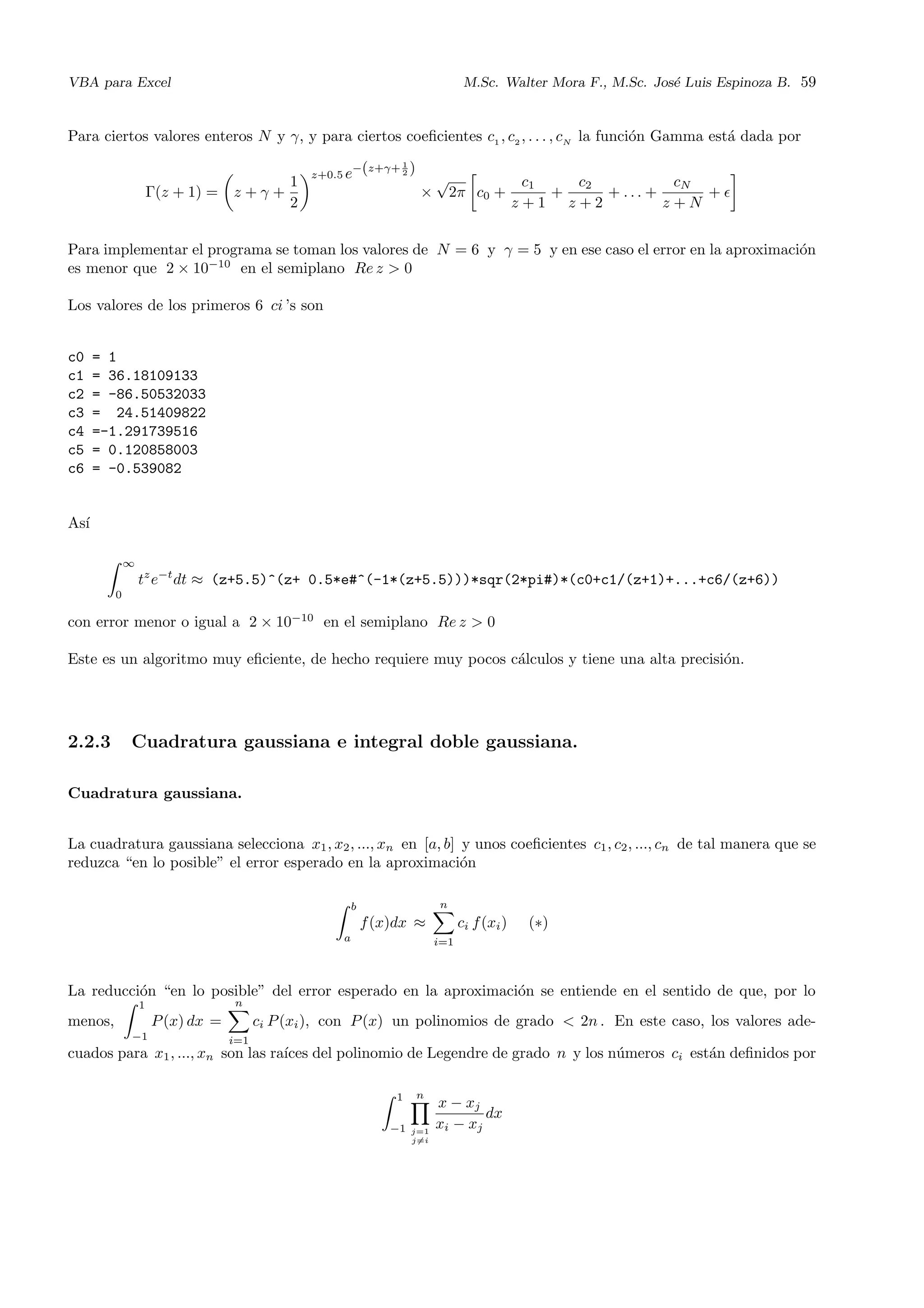 VBA para Excel M.Sc. Walter Mora F., M.Sc. Jos´e Luis Espinoza B. 59
Para ciertos valores enteros N y γ, y para ciertos coeﬁcientes c1 , c2 , . . . , cN
la funci´on Gamma est´a dada por
Γ(z + 1) = z + γ +
1
2
z+0.5 e−(z+γ+ 1
2 )
×
√
2π c0 +
c1
z + 1
+
c2
z + 2
+ . . . +
cN
z + N
+
Para implementar el programa se toman los valores de N = 6 y γ = 5 y en ese caso el error en la aproximaci´on
es menor que 2 × 10−10
en el semiplano Re z > 0
Los valores de los primeros 6 ci ’s son
c0 = 1
c1 = 36.18109133
c2 = -86.50532033
c3 = 24.51409822
c4 =-1.291739516
c5 = 0.120858003
c6 = -0.539082
As´ı
∞
0
tz
e−t
dt ≈ (z+5.5)^(z+ 0.5*e#^(-1*(z+5.5)))*sqr(2*pi#)*(c0+c1/(z+1)+...+c6/(z+6))
con error menor o igual a 2 × 10−10
en el semiplano Re z > 0
Este es un algoritmo muy eﬁciente, de hecho requiere muy pocos c´alculos y tiene una alta precisi´on.
2.2.3 Cuadratura gaussiana e integral doble gaussiana.
Cuadratura gaussiana.
La cuadratura gaussiana selecciona x1, x2, ..., xn en [a, b] y unos coeﬁcientes c1, c2, ..., cn de tal manera que se
reduzca “en lo posible” el error esperado en la aproximaci´on
b
a
f(x)dx ≈
n
i=1
ci f(xi) (∗)
La reducci´on “en lo posible” del error esperado en la aproximaci´on se entiende en el sentido de que, por lo
menos,
1
−1
P(x) dx =
n
i=1
ci P(xi), con P(x) un polinomios de grado < 2n . En este caso, los valores ade-
cuados para x1, ..., xn son las ra´ıces del polinomio de Legendre de grado n y los n´umeros ci est´an deﬁnidos por
1
−1
n
j=1
j=i
x − xj
xi − xj
dx
 