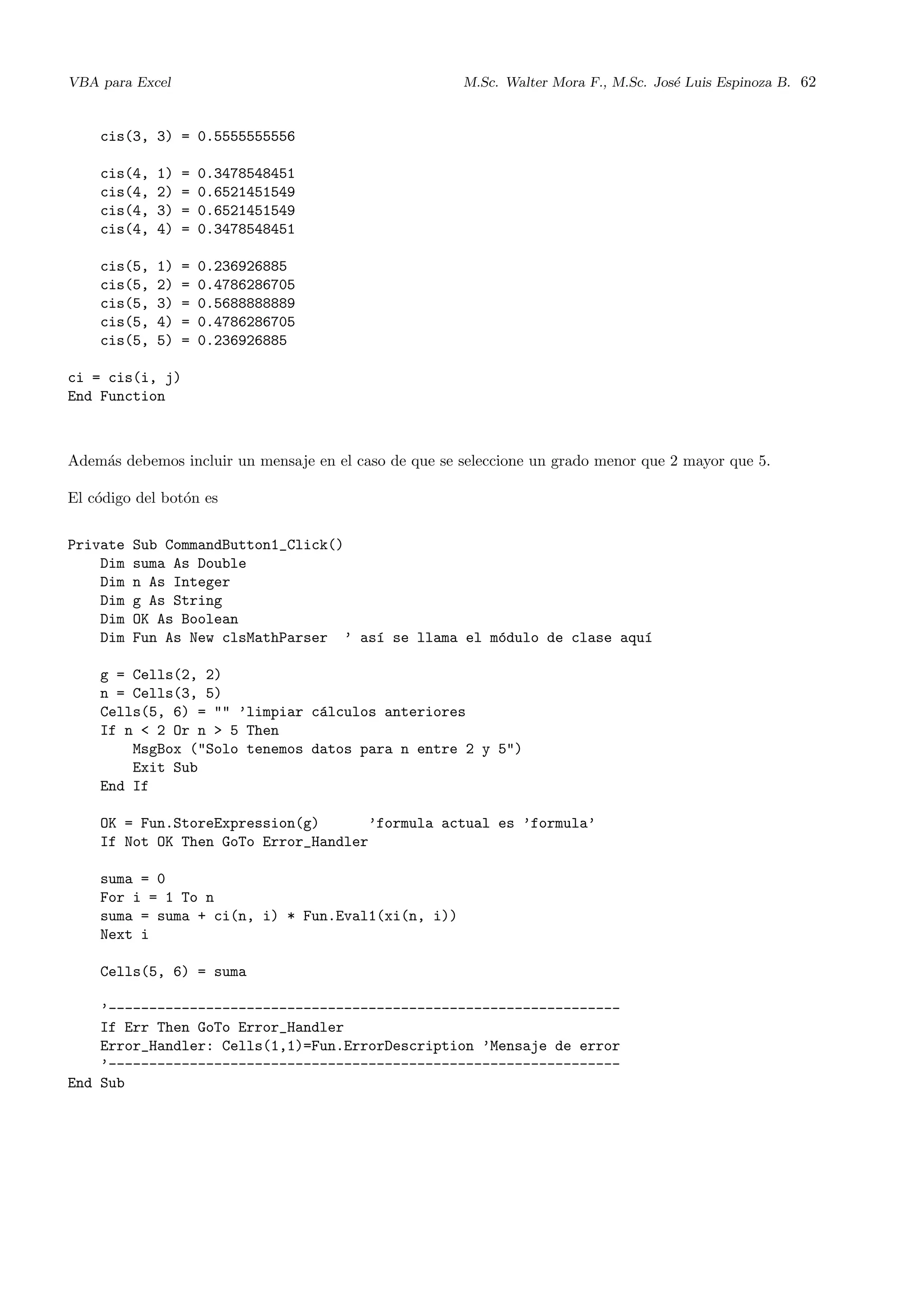 VBA para Excel M.Sc. Walter Mora F., M.Sc. Jos´e Luis Espinoza B. 62
cis(3, 3) = 0.5555555556
cis(4, 1) = 0.3478548451
cis(4, 2) = 0.6521451549
cis(4, 3) = 0.6521451549
cis(4, 4) = 0.3478548451
cis(5, 1) = 0.236926885
cis(5, 2) = 0.4786286705
cis(5, 3) = 0.5688888889
cis(5, 4) = 0.4786286705
cis(5, 5) = 0.236926885
ci = cis(i, j)
End Function
Adem´as debemos incluir un mensaje en el caso de que se seleccione un grado menor que 2 mayor que 5.
El c´odigo del bot´on es
Private Sub CommandButton1_Click()
Dim suma As Double
Dim n As Integer
Dim g As String
Dim OK As Boolean
Dim Fun As New clsMathParser ’ as´ı se llama el m´odulo de clase aqu´ı
g = Cells(2, 2)
n = Cells(3, 5)
Cells(5, 6) = "" ’limpiar c´alculos anteriores
If n < 2 Or n > 5 Then
MsgBox ("Solo tenemos datos para n entre 2 y 5")
Exit Sub
End If
OK = Fun.StoreExpression(g) ’formula actual es ’formula’
If Not OK Then GoTo Error_Handler
suma = 0
For i = 1 To n
suma = suma + ci(n, i) * Fun.Eval1(xi(n, i))
Next i
Cells(5, 6) = suma
’---------------------------------------------------------------
If Err Then GoTo Error_Handler
Error_Handler: Cells(1,1)=Fun.ErrorDescription ’Mensaje de error
’---------------------------------------------------------------
End Sub
 