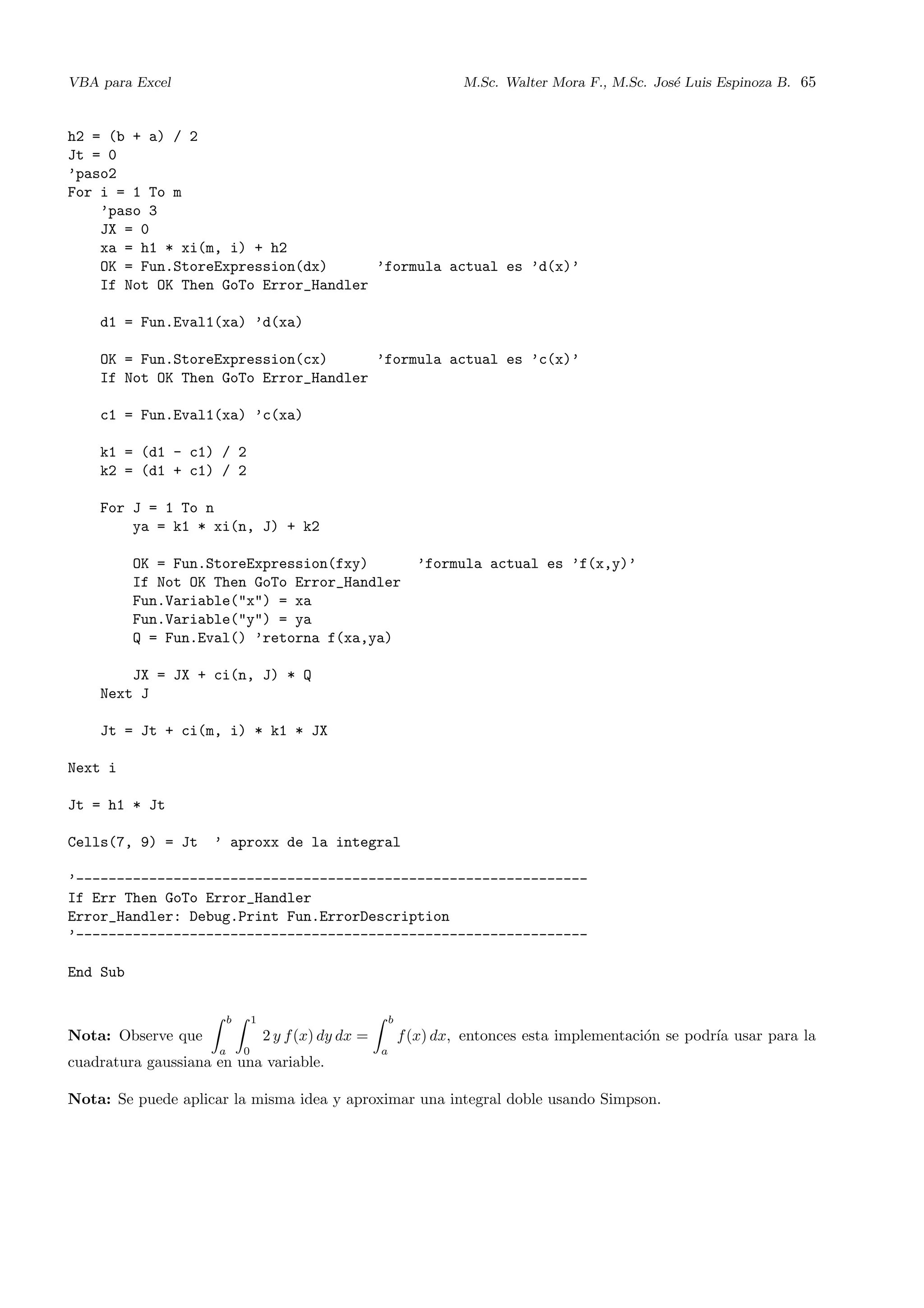 VBA para Excel M.Sc. Walter Mora F., M.Sc. Jos´e Luis Espinoza B. 65
h2 = (b + a) / 2
Jt = 0
’paso2
For i = 1 To m
’paso 3
JX = 0
xa = h1 * xi(m, i) + h2
OK = Fun.StoreExpression(dx) ’formula actual es ’d(x)’
If Not OK Then GoTo Error_Handler
d1 = Fun.Eval1(xa) ’d(xa)
OK = Fun.StoreExpression(cx) ’formula actual es ’c(x)’
If Not OK Then GoTo Error_Handler
c1 = Fun.Eval1(xa) ’c(xa)
k1 = (d1 - c1) / 2
k2 = (d1 + c1) / 2
For J = 1 To n
ya = k1 * xi(n, J) + k2
OK = Fun.StoreExpression(fxy) ’formula actual es ’f(x,y)’
If Not OK Then GoTo Error_Handler
Fun.Variable("x") = xa
Fun.Variable("y") = ya
Q = Fun.Eval() ’retorna f(xa,ya)
JX = JX + ci(n, J) * Q
Next J
Jt = Jt + ci(m, i) * k1 * JX
Next i
Jt = h1 * Jt
Cells(7, 9) = Jt ’ aproxx de la integral
’---------------------------------------------------------------
If Err Then GoTo Error_Handler
Error_Handler: Debug.Print Fun.ErrorDescription
’---------------------------------------------------------------
End Sub
Nota: Observe que
b
a
1
0
2 y f(x) dy dx =
b
a
f(x) dx, entonces esta implementaci´on se podr´ıa usar para la
cuadratura gaussiana en una variable.
Nota: Se puede aplicar la misma idea y aproximar una integral doble usando Simpson.
 