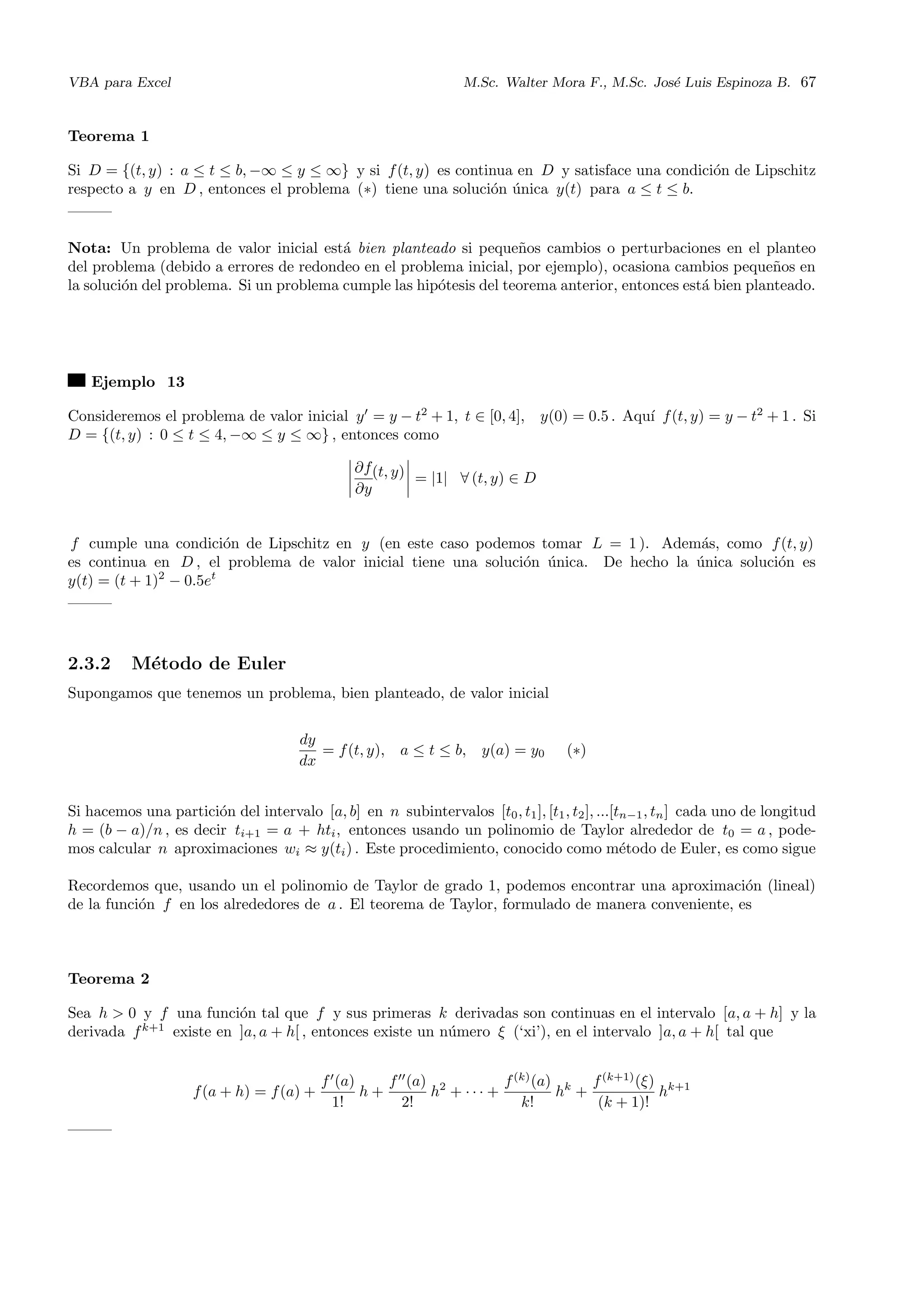 VBA para Excel M.Sc. Walter Mora F., M.Sc. Jos´e Luis Espinoza B. 67
Teorema 1
Si D = {(t, y) : a ≤ t ≤ b, −∞ ≤ y ≤ ∞} y si f(t, y) es continua en D y satisface una condici´on de Lipschitz
respecto a y en D , entonces el problema (∗) tiene una soluci´on ´unica y(t) para a ≤ t ≤ b.
Nota: Un problema de valor inicial est´a bien planteado si peque˜nos cambios o perturbaciones en el planteo
del problema (debido a errores de redondeo en el problema inicial, por ejemplo), ocasiona cambios peque˜nos en
la soluci´on del problema. Si un problema cumple las hip´otesis del teorema anterior, entonces est´a bien planteado.
Ejemplo 13
Consideremos el problema de valor inicial y = y − t2
+ 1, t ∈ [0, 4], y(0) = 0.5 . Aqu´ı f(t, y) = y − t2
+ 1 . Si
D = {(t, y) : 0 ≤ t ≤ 4, −∞ ≤ y ≤ ∞} , entonces como
∂f
∂y
(t, y) = |1| ∀ (t, y) ∈ D
f cumple una condici´on de Lipschitz en y (en este caso podemos tomar L = 1 ). Adem´as, como f(t, y)
es continua en D , el problema de valor inicial tiene una soluci´on ´unica. De hecho la ´unica soluci´on es
y(t) = (t + 1)2
− 0.5et
2.3.2 M´etodo de Euler
Supongamos que tenemos un problema, bien planteado, de valor inicial
dy
dx
= f(t, y), a ≤ t ≤ b, y(a) = y0 (∗)
Si hacemos una partici´on del intervalo [a, b] en n subintervalos [t0, t1], [t1, t2], ...[tn−1, tn] cada uno de longitud
h = (b − a)/n , es decir ti+1 = a + hti, entonces usando un polinomio de Taylor alrededor de t0 = a , pode-
mos calcular n aproximaciones wi ≈ y(ti) . Este procedimiento, conocido como m´etodo de Euler, es como sigue
Recordemos que, usando un el polinomio de Taylor de grado 1, podemos encontrar una aproximaci´on (lineal)
de la funci´on f en los alrededores de a . El teorema de Taylor, formulado de manera conveniente, es
Teorema 2
Sea h > 0 y f una funci´on tal que f y sus primeras k derivadas son continuas en el intervalo [a, a + h] y la
derivada fk+1
existe en ]a, a + h[ , entonces existe un n´umero ξ (‘xi’), en el intervalo ]a, a + h[ tal que
f(a + h) = f(a) +
f (a)
1!
h +
f (a)
2!
h2
+ · · · +
f(k)
(a)
k!
hk
+
f(k+1)
(ξ)
(k + 1)!
hk+1
 