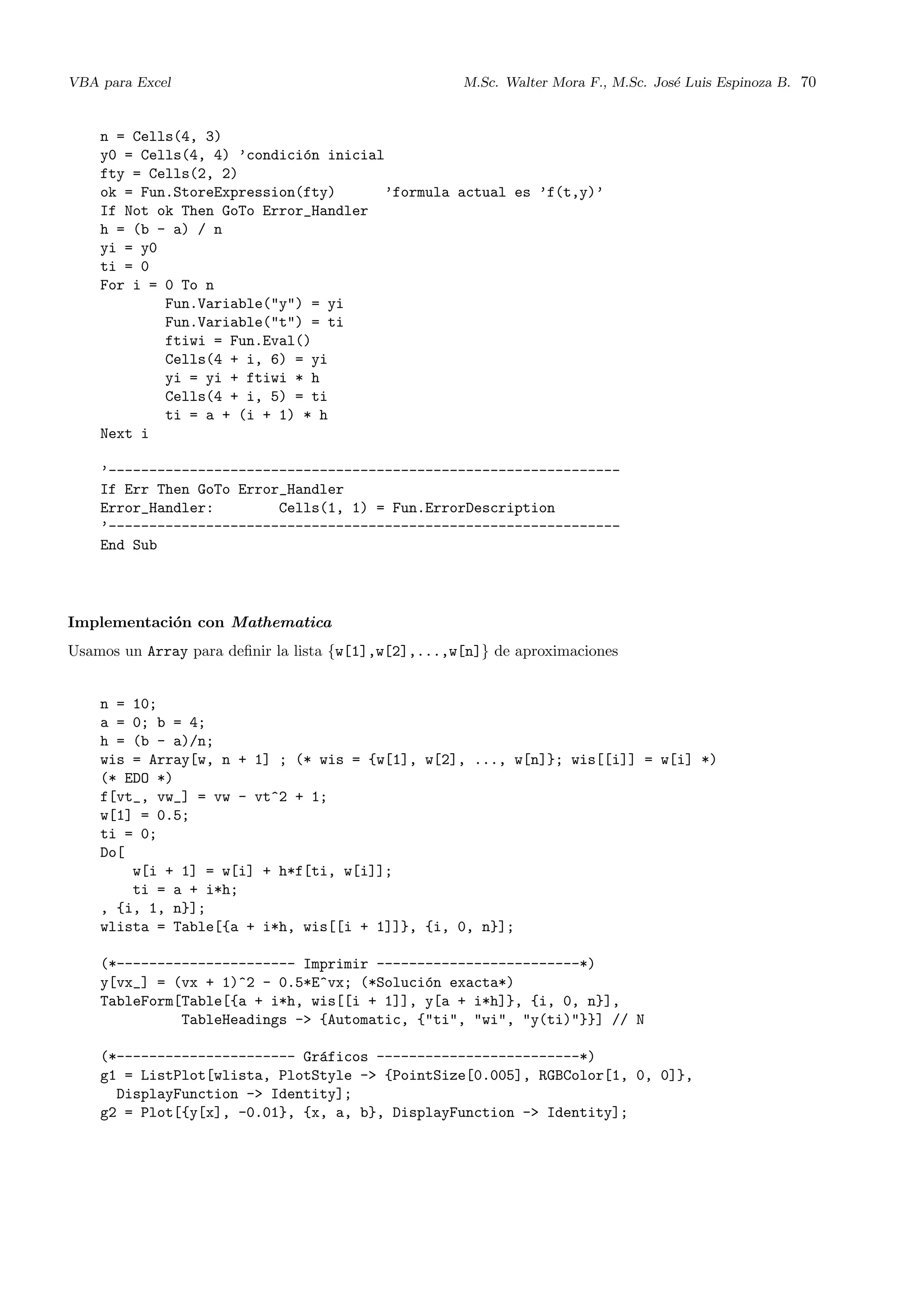 VBA para Excel M.Sc. Walter Mora F., M.Sc. Jos´e Luis Espinoza B. 70
n = Cells(4, 3)
y0 = Cells(4, 4) ’condici´on inicial
fty = Cells(2, 2)
ok = Fun.StoreExpression(fty) ’formula actual es ’f(t,y)’
If Not ok Then GoTo Error_Handler
h = (b - a) / n
yi = y0
ti = 0
For i = 0 To n
Fun.Variable("y") = yi
Fun.Variable("t") = ti
ftiwi = Fun.Eval()
Cells(4 + i, 6) = yi
yi = yi + ftiwi * h
Cells(4 + i, 5) = ti
ti = a + (i + 1) * h
Next i
’---------------------------------------------------------------
If Err Then GoTo Error_Handler
Error_Handler: Cells(1, 1) = Fun.ErrorDescription
’---------------------------------------------------------------
End Sub
Implementaci´on con Mathematica
Usamos un Array para deﬁnir la lista {w[1],w[2],...,w[n]} de aproximaciones
n = 10;
a = 0; b = 4;
h = (b - a)/n;
wis = Array[w, n + 1] ; (* wis = {w[1], w[2], ..., w[n]}; wis[[i]] = w[i] *)
(* EDO *)
f[vt_, vw_] = vw - vt^2 + 1;
w[1] = 0.5;
ti = 0;
Do[
w[i + 1] = w[i] + h*f[ti, w[i]];
ti = a + i*h;
, {i, 1, n}];
wlista = Table[{a + i*h, wis[[i + 1]]}, {i, 0, n}];
(*---------------------- Imprimir -------------------------*)
y[vx_] = (vx + 1)^2 - 0.5*E^vx; (*Soluci´on exacta*)
TableForm[Table[{a + i*h, wis[[i + 1]], y[a + i*h]}, {i, 0, n}],
TableHeadings -> {Automatic, {"ti", "wi", "y(ti)"}}] // N
(*---------------------- Gr´aficos -------------------------*)
g1 = ListPlot[wlista, PlotStyle -> {PointSize[0.005], RGBColor[1, 0, 0]},
DisplayFunction -> Identity];
g2 = Plot[{y[x], -0.01}, {x, a, b}, DisplayFunction -> Identity];
 