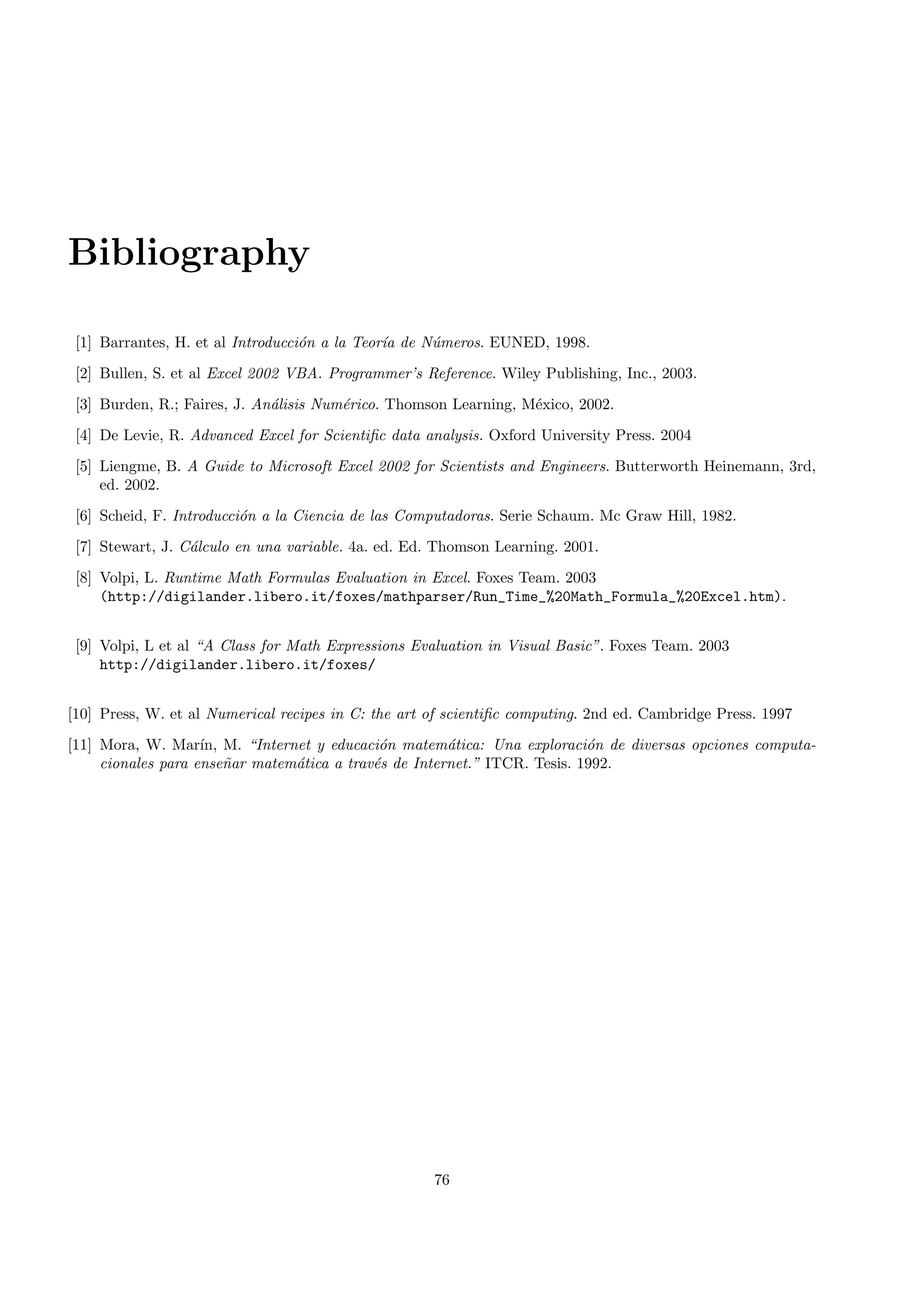 Bibliography
[1] Barrantes, H. et al Introducci´on a la Teor´ıa de N´umeros. EUNED, 1998.
[2] Bullen, S. et al Excel 2002 VBA. Programmer’s Reference. Wiley Publishing, Inc., 2003.
[3] Burden, R.; Faires, J. An´alisis Num´erico. Thomson Learning, M´exico, 2002.
[4] De Levie, R. Advanced Excel for Scientiﬁc data analysis. Oxford University Press. 2004
[5] Liengme, B. A Guide to Microsoft Excel 2002 for Scientists and Engineers. Butterworth Heinemann, 3rd,
ed. 2002.
[6] Scheid, F. Introducci´on a la Ciencia de las Computadoras. Serie Schaum. Mc Graw Hill, 1982.
[7] Stewart, J. C´alculo en una variable. 4a. ed. Ed. Thomson Learning. 2001.
[8] Volpi, L. Runtime Math Formulas Evaluation in Excel. Foxes Team. 2003
(http://digilander.libero.it/foxes/mathparser/Run_Time_%20Math_Formula_%20Excel.htm).
[9] Volpi, L et al “A Class for Math Expressions Evaluation in Visual Basic”. Foxes Team. 2003
http://digilander.libero.it/foxes/
[10] Press, W. et al Numerical recipes in C: the art of scientiﬁc computing. 2nd ed. Cambridge Press. 1997
[11] Mora, W. Mar´ın, M. “Internet y educaci´on matem´atica: Una exploraci´on de diversas opciones computa-
cionales para ense˜nar matem´atica a trav´es de Internet.” ITCR. Tesis. 1992.
76
 