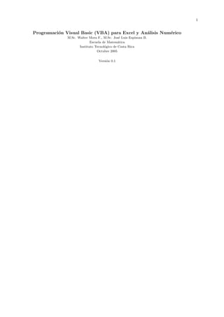 1
Programaci´on Visual Basic (VBA) para Excel y An´alisis Num´erico
M.Sc. Walter Mora F., M.Sc. Jos´e Luis Espinoza B.
Escuela de Matem´atica
Instituto Tecnol´ogico de Costa Rica
Octubre 2005
Versi´on 0.1
 
