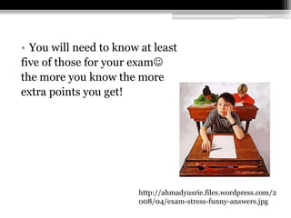You will need to know at least five of those for your exam the more you know the more extra points you get!http://ahmadyusrie.files.wordpress.com/2008/04/exam-stress-funny-answers.jpg