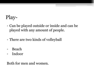 Play-Can be played outside or inside and can be played with any amount of people.There are two kinds of volleyball  Beach  IndoorBoth for men and women.