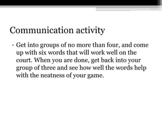 Communication activityGet into groups of no more than four, and come up with six words that will work well on the court. When you are done, get back into your group of three and see how well the words help with the neatness of your game.