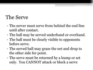 The ServeThe server must serve from behind the end line until after contact. The ball may be served underhand or overhand. The ball must be clearly visible to opponents before serve. The served ball may graze the net and drop to the other side for point. The serve must be returned by a bump or set only.  You CANNOT attack or block a serve