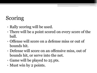 ScoringRally scoring will be used. There will be a point scored on every score of the ball. Offense will score on a defense miss or out of bounds hit. Defense will score on an offensive miss, out of bounds hit, or serve into the net. Game will be played to 25 pts. Must win by 2 points. 