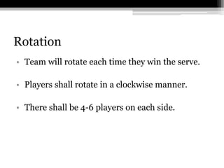 RotationTeam will rotate each time they win the serve. Players shall rotate in a clockwise manner. There shall be 4-6 players on each side.