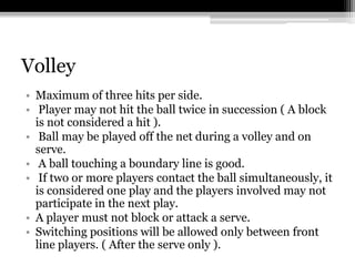VolleyMaximum of three hits per side. Player may not hit the ball twice in succession ( A block is not considered a hit ). Ball may be played off the net during a volley and on serve. A ball touching a boundary line is good.  If two or more players contact the ball simultaneously, it is considered one play and the players involved may not participate in the next play. A player must not block or attack a serve. Switching positions will be allowed only between front line players. ( After the serve only ). 