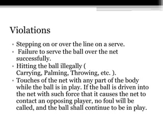 ViolationsStepping on or over the line on a serve. Failure to serve the ball over the net successfully. Hitting the ball illegally ( Carrying, Palming, Throwing, etc. ). Touches of the net with any part of the body while the ball is in play. If the ball is driven into the net with such force that it causes the net to contact an opposing player, no foul will be called, and the ball shall continue to be in play. 