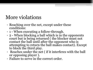 More violationsReaching over the net, except under these conditions: 1 - When executing a follow-through. 2 - When blocking a ball which is in the opponents court but is being returned ( the blocker must not contact the ball until after the opponent who is attempting to return the ball makes contact). Except to block the third play. Reaches under the net ( if it interferes with the ball or opposing player ). Failure to serve in the correct order. 