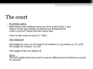 The courtPLAYING AREA Both indoor and outdoor courts are 18 m x 9mi (29'6" x 59').Indoor courts also include an attack area designated bya line 3 m (9'10") back from the center line.Lines on the court are 5cm (2" wide).NET HEIGHT Net height for men, co-ed mixed 6, & outdoor is 2.43 meters or 7'11-5/8".Net height for women, 7'4-1/8".The height of the net shall be 8'.BALLThe ball weighs between 9 and 10 ounces. Ball pressure is between 4.5 and 6.0 pounds