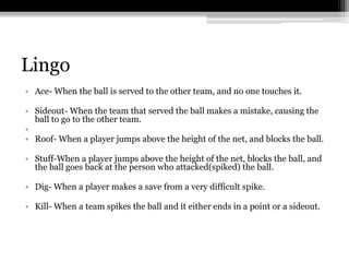 LingoAce- When the ball is served to the other team, and no one touches it.Sideout- When the team that served the ball makes a mistake, causing the ball to go to the other team.Roof- When a player jumps above the height of the net, and blocks the ball. Stuff-When a player jumps above the height of the net, blocks the ball, and the ball goes back at the person who attacked(spiked) the ball.Dig- When a player makes a save from a very difficult spike. Kill- When a team spikes the ball and it either ends in a point or a sideout. 