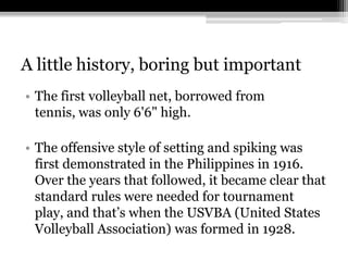 A little history, boring but importantThe first volleyball net, borrowed from tennis, was only 6'6" high.The offensive style of setting and spiking was first demonstrated in the Philippines in 1916. Over the years that followed, it became clear that standard rules were needed for tournament play, and that’s whenthe USVBA (United States Volleyball Association) was formed in 1928.