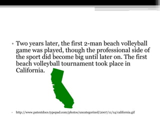 Two years later, the first 2-man beach volleyball game was played, though the professional side of the sport did become big until later on. The first beach volleyball tournament took place in California.http://www.patentdocs.typepad.com/photos/uncategorized/2007/11/14/california.gif