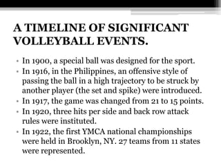 A TIMELINE OF SIGNIFICANT VOLLEYBALL EVENTS.In 1900, a special ball was designed for the sport.In 1916, in the Philippines, an offensive style of passing the ball in a high trajectory to be struck by another player (the set and spike) were introduced.In 1917, the game was changed from 21 to 15 points.In 1920, three hits per side and back row attack rules were instituted.In 1922, the first YMCA national championships were held in Brooklyn, NY. 27 teams from 11 states were represented.