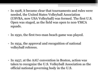 In 1928, it became clear that tournaments and rules were needed, the United States Volleyball Association (USVBA, now USA Volleyball) was formed. The first U.S. Open was staged, as the field was open to non-YMCA squads.In 1930, the first two-man beach game was played.In 1934, the approval and recognition of national volleyball referees.In 1937, at the AAU convention in Boston, action was taken to recognize the U.S. Volleyball Association as the official national governing body in the U.S.