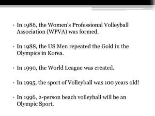 In 1986, the Women's Professional Volleyball Association (WPVA) was formed.In 1988, the US Men repeated the Gold in the Olympics in Korea.In 1990, the World League was created.In 1995, the sport of Volleyball was 100 years old!In 1996, 2-person beach volleyball will be an Olympic Sport.