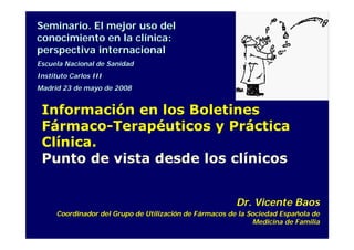 Seminario. El mejor uso del
conocimiento en la clínica:
perspectiva internacional
Escuela Nacional de Sanidad
Instituto Carlos III
Madrid 23 de mayo de 2008


 Información en los Boletines
 Fármaco-Terapéuticos y Práctica
 Clínica.
 Punto de vista desde los clínicos


                                                         Dr. Vicente Baos
      Coordinador del Grupo de Utilización de Fármacos de la Sociedad Española de
                                                              Medicina de Familia