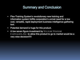 Summary and Conclusion

 Flex-Training System’s revolutionary new training and
  information system fulfills corporation’s unmet need for a low
  cost, versatile, rapid deployment business intelligence gathering
  tool.
 Potential demand is huge for this product.
 A low seven figure investment by VULTURE VENTURE
  CAPITALISTS, INC. to allow this product to go to market would be a
  very wise decision!!!!!
 