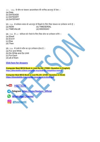 22. VBA में िौन सा फंक्शन आज/वतटमान िी तारीि आउटपुट में देगा ?
(a) Date
(b) DATEADD
(c) DATEDIFF
(d) DATEPART
23. VBA में वतटमान समय िो आउटपुट में कदिाने िे धिए किस फंक्शन िा इस्ट्तेमाि िरते है ?
(a) NOW (b) TIMESERIAL
(c) TIMEVALUE (d) WEEKDAY
24. VBA में if िंडीशन िो रोिने िे धिए किस िोड िा इस्ट्तेमाि िरेंगे ?
(a) ElseIf
(b) End If
(c) Else
(d) Then
25. VBA में इनमे से िौन सा िूप इस्ट्तेमाि होता है ?
(a) For and While
(b) Do While and Do Until
(c) For Each
(d) all of them
Click here for Answers
Computer Best MCQ Book in Just Rs.29/- [7000+ Question in English]
https://bharatskills.in/best-computer-mcq-book-for-competitive-exams/
Computer Best MCQ Book in Just Rs.25/- (2100+ Question in Hindi)
https://bharatskills.in/computer-mcq-book-in-hindi-pdf/
HEETSON
Telegram https://t.me/Heetson_Official
WhatsApp Channel
@heetsoniti
 