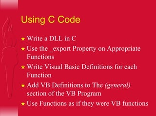 Using C Code
H Write a DLL in C
H Use the _export Property on Appropriate
Functions
H Write Visual Basic Definitions for each
Function
H Add VB Definitions to The (general)
section of the VB Program
H Use Functions as if they were VB functions
 