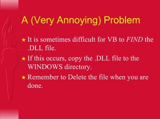 A (Very Annoying) Problem
H It is sometimes difficult for VB to FIND the
.DLL file.
H If this occurs, copy the .DLL file to the
WINDOWS directory.
H Remember to Delete the file when you are
done.
 