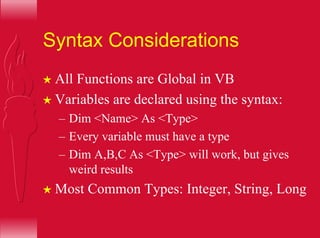 Syntax Considerations
H All Functions are Global in VB
H Variables are declared using the syntax:
– Dim <Name> As <Type>
– Every variable must have a type
– Dim A,B,C As <Type> will work, but gives
weird results
H Most Common Types: Integer, String, Long
 