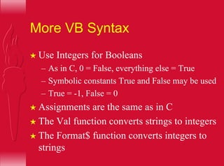 More VB Syntax
H Use Integers for Booleans
– As in C, 0 = False, everything else = True
– Symbolic constants True and False may be used
– True = -1, False = 0
H Assignments are the same as in C
H The Val function converts strings to integers
H The Format$ function converts integers to
strings
 