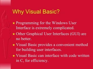 Why Visual Basic?
H Programming for the Windows User
Interface is extremely complicated.
H Other Graphical User Interfaces (GUI) are
no better.
H Visual Basic provides a convenient method
for building user interfaces.
H Visual Basic can interface with code written
in C, for efficiency.
 